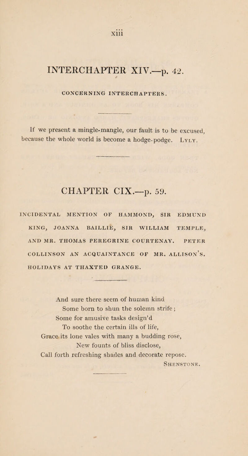 Sill INTERCHAPTER XIV.—p. 42. e CONCERNING INTERCHAPTERS. If we present a mingle-mangle, our fault is to be excused, because the whole world is become a hodge-podge. Lyly. CHAPTER CIX.—p. 59. INCIDENTAL MENTION OF HAMMOND, SIR EDMUND KING, JOANNA BAILLIE, SIR WILLIAM TEMPLE, AND MR. THOMAS PEREGRINE COURTENAY. PETER COLLINSON AN ACQUAINTANCE OF MR. ALLISON’S. HOLIDAYS AT THAXTED GRANGE. And sure there seem of human kind Some born to shun the solemn strife; Some for amusive tasks design’d To soothe the certain ills of life, Grace its lone vales with many a budding rose, New founts of bliss disclose, Call forth refreshing shades and decorate repose. Shenstone.