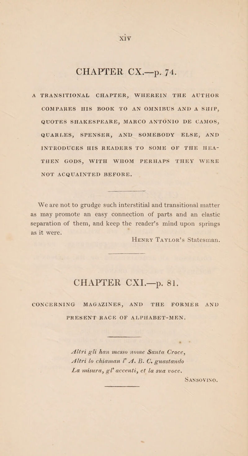 CHAPTER CX.—p. 74. A TRANSITIONAL CHAPTER, WHEREIN THE AUTHOR COMPARES HIS BOOK TO AN OMNIBUS AND A SHIP, QUOTES SHAKESPEARE, MARCO ANTONIO DE CAMOS, QUARLES, SPENSER, AND SOMEBODY ELSE, AND INTRODUCES HIS READERS TO SOME OF THE HEA¬ THEN GODS, WITH WHOM PERHAPS THEY WERE NOT ACQUAINTED BEFORE. We are not to grudge such interstitial and transitional matter as may promote an easy connection of parts and an elastic separation of them, and keep the reader’s mind upon springs as it were. Henry Taylor’s Statesman. CHAPTER CXI.—p. 81. CONCERNING MAGAZINES, AND THE FORMER AND PRESENT RACE OF ALPHABET-MEN. Altri gli han tnesso name Santa Croce, Altri lo chiaman V As B. C, guastanclo La misura, gV accenti, et la sua voce. Sansovino.