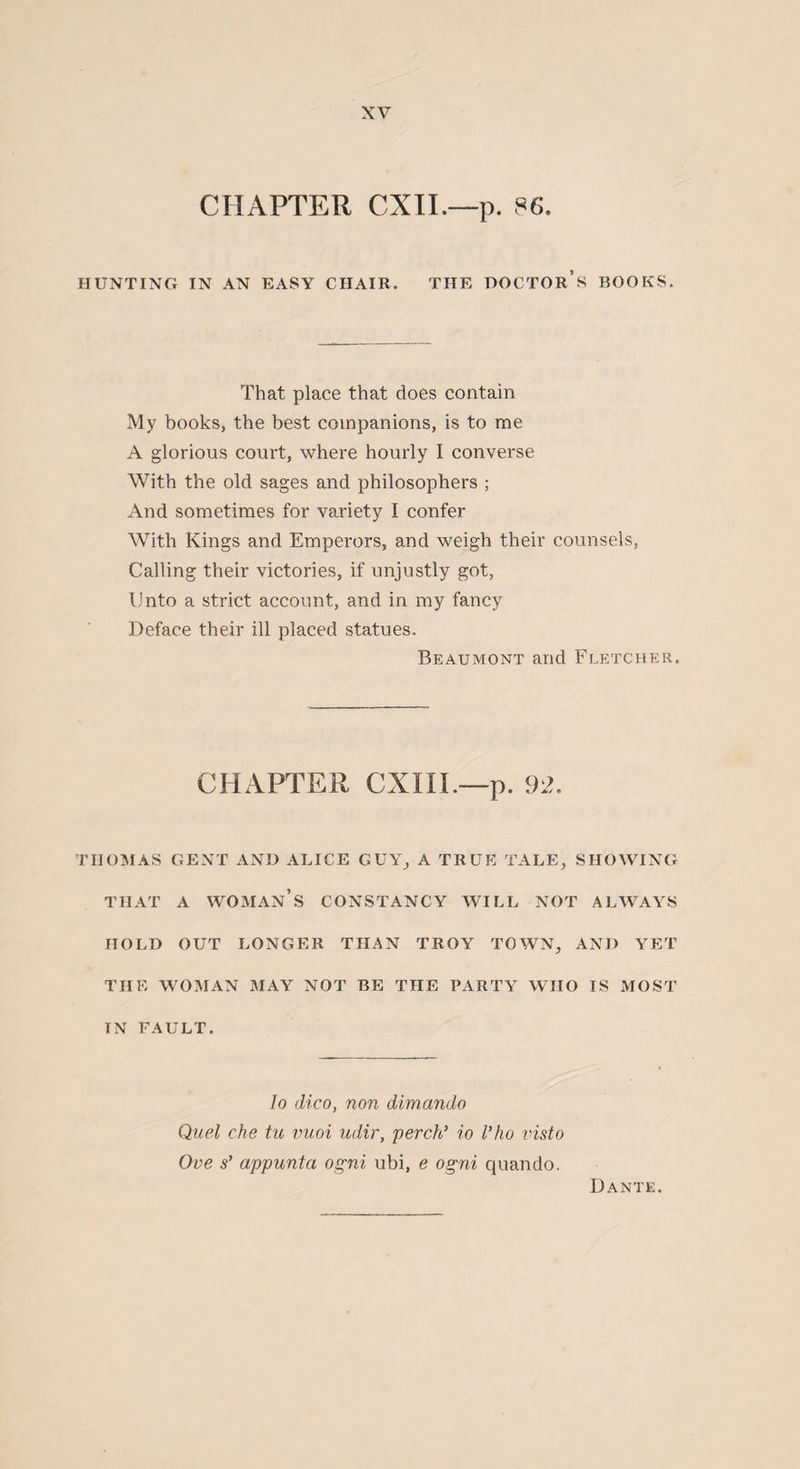 CHAPTER CXII.—p. 86. HUNTING IN AN EASY CHAIR. THE DOCTOR’S ROOKS. That place that does contain My books, the best companions, is to me A glorious court, where hourly I converse With the old sages and philosophers ; And sometimes for variety I confer With Kings and Emperors, and weigh their counsels, Calling their victories, if unjustly got, Unto a strict account, and in my fancy Deface their ill placed statues. Beaumont and Fletcher. CHAPTER CXIII.—p. 92. THOMAS GENT AND ALICE GUY, A TRUE TALE, SHOWING THAT A WOMAN’S CONSTANCY WILL NOT ALWAYS HOLD OUT LONGER THAN TROY TOWN, AND YET THE WOMAN MAY NOT BE THE PARTY WHO IS MOST IN FAULT. lo dico, non dimando Quel che tu vuoi udir, perch’ io Vho visto Ove s’ appunta ogni ubi, e ogni quando. Dante.