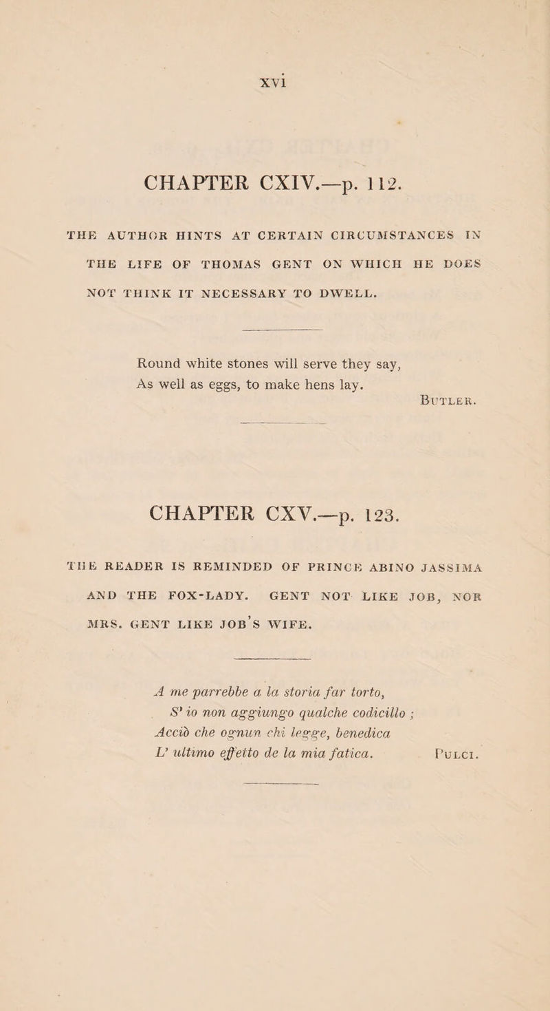 CHAPTER CXIY.—p. 112. THE AUTHOR HINTS AT CERTAIN CIRCUMSTANCES IN THE LIFE OF THOMAS GENT ON WHICH HE DOES NOT THINK IT NECESSARY TO DWELL. Round white stones will serve they say, As well as eggs, to make hens lay. Butler. CHAPTER CXV.—p. 123. THE READER IS REMINDED OF PRINCE ABINO JASSIMA AND THE FOX-LADY. GENT NOT LIKE JOB, NOR MRS. GENT LIKE JOB’S WIFE. A me parrebbe a la storia far torto, S' io non aggiungo qualche codicillo ; Accib che ognun chi legge, benedica U ultimo ejf eito de la mia fatica. F’ulci.