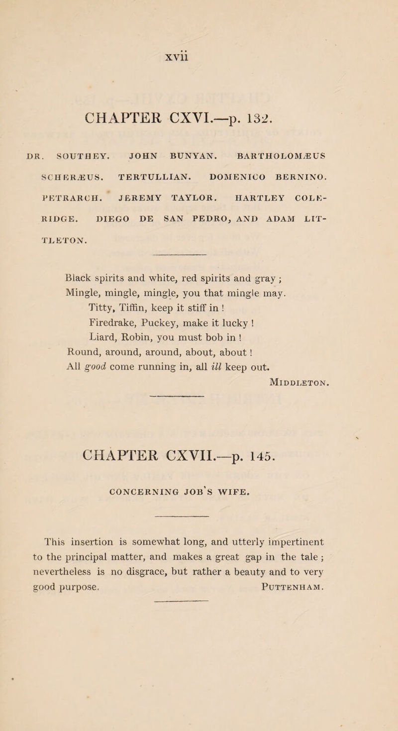 XY11 CHAPTER CXVI.—p. 132. DR. SOUTHEY. JOHN BUNYAN. BARTHOLOJLE US SCHER2EUS. TERTULLIAN. DOMENICO BERNINO. PETRARCH. JEREMY TAYLOR. HARTLEY COLE¬ RIDGE. DIEGO DE SAN PEDRO, AND ADAM LIT¬ TLETON. Black spirits and white, red spirits and gray ; Mingle, mingle, mingle, you that mingle may. Titty, Tiffin, keep it stiff in ! Firedrake, Puckey, make it lucky ! Liard, Robin, you must bob in ! Round, around, around, about, about! All good come running in, all ill keep out. Middleton. CHAPTER CXVII.—p. 145. CONCERNING JOB’S WIFE. This insertion is somewhat long, and utterly impertinent to the principal matter, and makes a great gap in the tale ; nevertheless is no disgrace, but rather a beauty and to very good purpose, Puttenham.