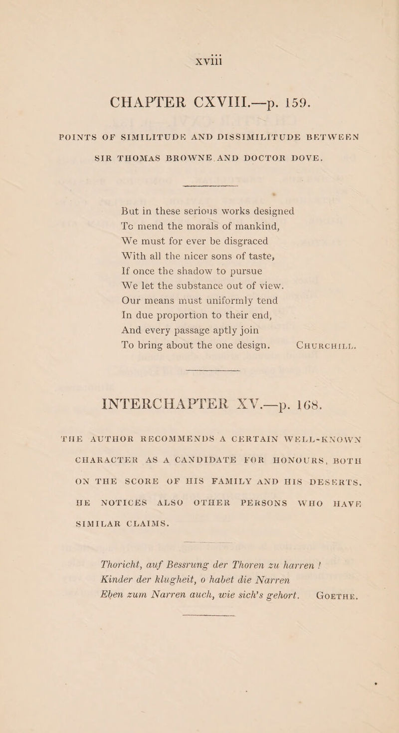 CHAPTER CXVIII.—p. 159. POINTS OF SIMILITUDE AND DISSIMILITUDE BETWEEN SIR THOMAS BROWNE AND DOCTOR DOVE. But in these serious works designed Tc mend the morals of mankind, We must for ever be disgraced With all the nicer sons of taste, If once the shadow to pursue We let the substance out of view. Our means must uniformly tend In due proportion to their end, And every passage aptly join To bring about the one design. Churchill. INTERCHAPTER XV.—p. 168. THE AUTHOR RECOMMENDS A CERTAIN WELL-KNOWN CHARACTER AS A CANDIDATE FOR HONOURS, BOTH ON THE SCORE OF HIS FAMILY AND HIS DESERTS. HE NOTICES ALSO OTHER PERSONS WHO HAVE SIMILAR CLAIMS. Thoricht, auf Bessrung der Thoren zu barren ! Kinder der klugheit, o habet die Narren Eben zum Narren auch, wie sich’s gehort. Goethe.