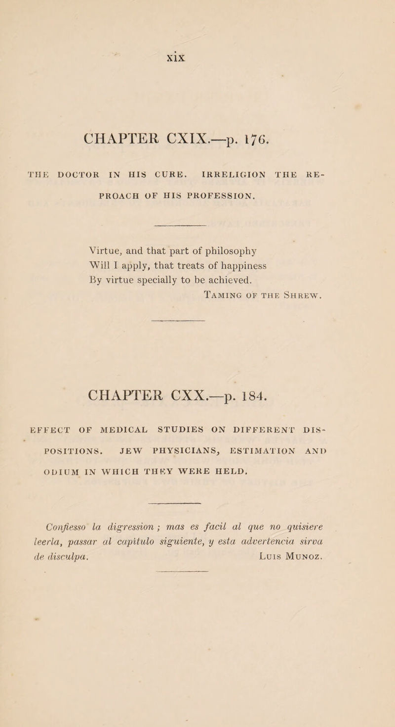 CHAPTER CXIX.—p. 176. THE DOCTOR IN HIS CURE. IRRELIGION THE RE¬ PROACH OF HIS PROFESSION. Virtue, and that part of philosophy Will I apply, that treats of happiness By virtue specially to be achieved. Taming of the Shrew. CHAPTER CXX.—p. 184. EFFECT OF MEDICAL STUDIES ON DIFFERENT DIS¬ POSITIONS. JEW PHYSICIANS, ESTIMATION AND ODIUM IN WHICH THEY WERE HELD. Confiesso la digression ; mas es facil al que no quisiere leerla, passar al capitulo siguiente, y esta advertencia sirva de disculpa. Luis Munoz.