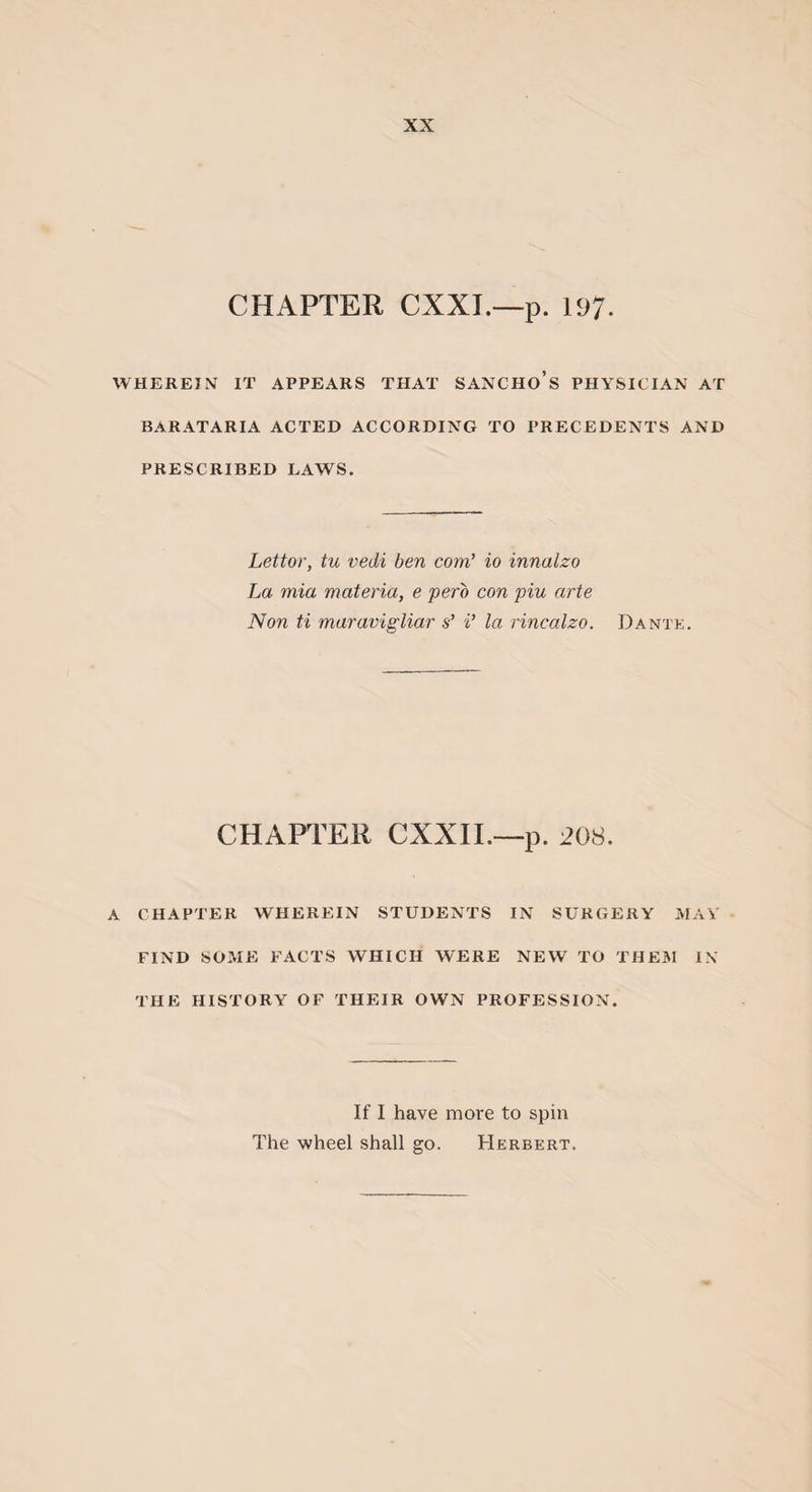 CHAPTER CXXI.—p. 197- WHEREIN IT APPEARS THAT SANCHO’s PHYSICIAN AT BARATARIA ACTED ACCORDING TO PRECEDENTS AND PRESCRIBED LAWS. Lettor, tu vedi ben com’ io innalzo La mia materia, e pero con piu arte Non ti maravigliar s’ i’ la rincalzo. Dante. CHAPTER CXXII.—p. 208. A CHAPTER WHEREIN STUDENTS IN SURGERY MAY FIND SOME FACTS WHICH WERE NEW TO THEM IN THE HISTORY OF THEIR OWN PROFESSION. If I have more to spin The wheel shall go. Herbert.