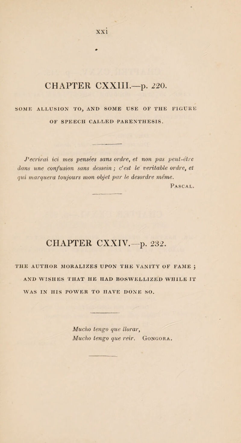 CHAPTER CXXIII.—p. 220. SOME ALLUSION TO, AND SOME USE OF THE FIGURE OF SPEECH CALLED PARENTHESIS. J’ecrirai ici mes pensees sans ordre, et non pas peut-etre dans une confusion sans dessein; c’est le veritable ordre, et qui marquera toujours mon objet par le desordre merne, Pascal. CHAPTER CXXIY.—p. 232. THE AUTHOR MORALIZES UPON THE VANITY OF FAME } AND WISHES THAT HE HAD BOSWELLIZED WHILE IT WAS IN HIS POWER TO HAVE DONE SO. Mucho tengo que llorar, Mucho tengo que reir. Gongora.