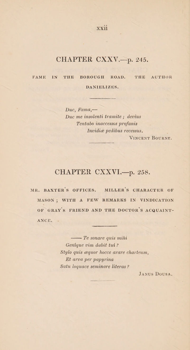 CHAPTER CXXY.—p. 245. FAME IX THE BOROUGH ROAD. THE AUTHOR DANIELIZES. Due, Fama,— Due me insolenti tramite; devius Tentabo inaccessos profanis Invidice pedibus recessus. Vincent Bourne. CHAPTER CXXVI.—p. 258. mr. Baxter’s offices. miller’s character of MASON • WITH A FEW REMARKS IN VINDICATION % OF GRAY S FRIEND AND THE DOCTOR'S ACQUAINT¬ ANCE. -Te sonare quis mihi Genique vim dabit tux ? Stylo quis cequor hocce arare charteum., Et area per papyrina Satu loquace seminare literas ? Janus Dousa.