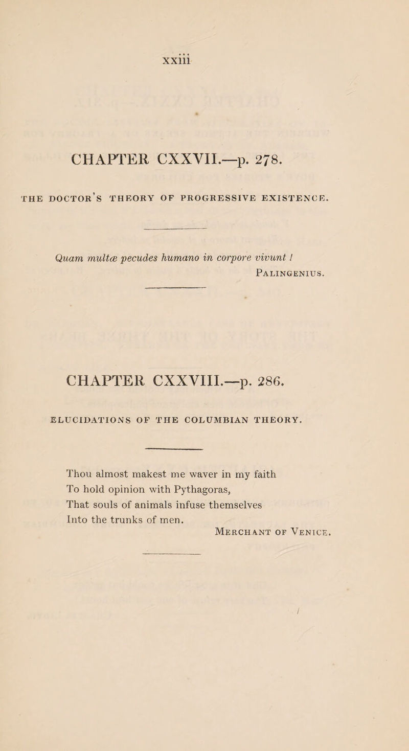 CHAPTER CXXVII.—p. 2J8. THE DOCTOR’S THEORY OF PROGRESSIVE EXISTENCE. Quarn multce pecudes humano in corpore vivunt! Palingenius. CHAPTER CXXVIII.—p. 286. ELUCIDATIONS OF THE COLUMBIAN THEORY. Thou almost makest me waver in my faith To hold opinion with Pythagoras, That souls of animals infuse themselves Into the trunks of men. Merchant of Venice.