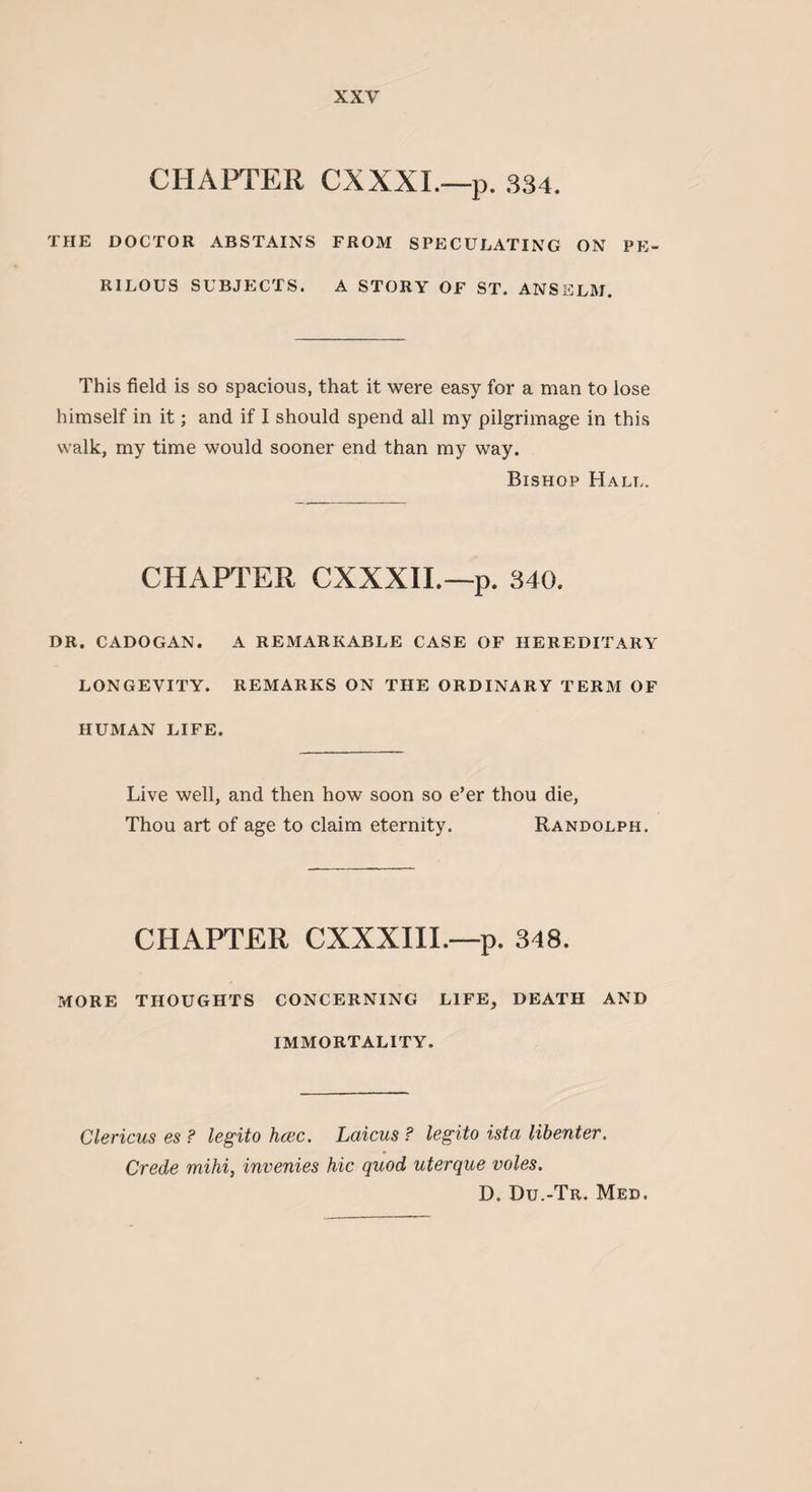 CHAPTER CXXXI.—p. 334. THE DOCTOR ABSTAINS FROM SPECULATING ON PE¬ RILOUS SUBJECTS. A STORY OF ST. ANSELM. This field is so spacious, that it were easy for a man to lose himself in it; and if I should spend all my pilgrimage in this walk, my time would sooner end than my way. Bishop Hall. CHAPTER CXXXII.—p. 340. DR. CADOGAN. A REMARKABLE CASE OF HEREDITARY LONGEVITY. REMARKS ON THE ORDINARY TERM OF HUMAN LIFE. Live well, and then how soon so e’er thou die, Thou art of age to claim eternity. Randolph. CHAPTER CXXXIII.—p. 348. MORE THOUGHTS CONCERNING LIFE, DEATH AND IMMORTALITY. Clericus es ? legito hcec. Laicus ? legito ista libenter. Crede mihi, invenies hie quod uterque voles. D. Du.-Tr. Med.