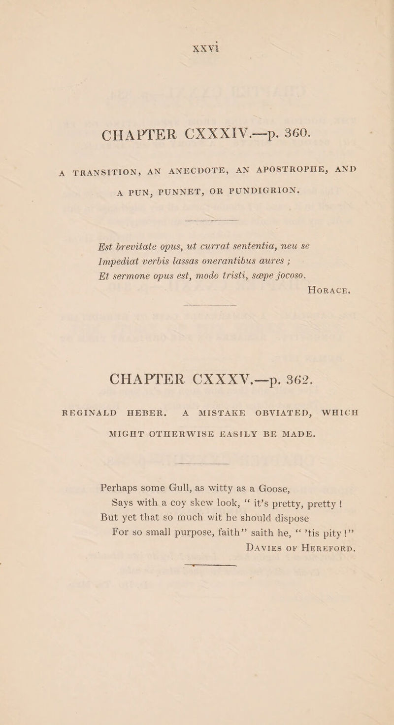 XXY1 CHAPTER CXXXIY.—p. 360. A TRANSITION, AN ANECDOTE, AN APOSTROPHE, AND A PUN, PUNNET, OR PUNDIGRION. Est brevitate opus, ut currat sententia, neu se Impediat verbis lassas onerantibus aures ; Et sermone opus est, modo iristi, scepe jocoso. Horace. CHAPTER CXXXY.—p. 362. REGINALD HEBER. A MISTAKE OBVIATED, WHICH MIGHT OTHERWISE EASILY BE MADE. Perhaps some Gull, as witty as a Goose, Says with a coy skew look, “ it’s pretty, pretty ! But yet that so much wit he should dispose For so small purpose, faith” saith he, “ ’tis pity !” Davies of Hereford.