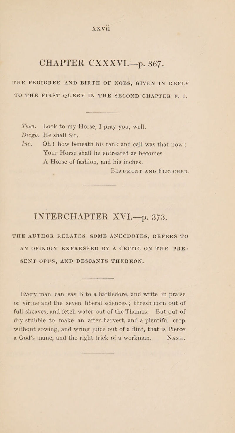 CHAPTER CXXXVI.—p. 367. THE PEDIGREE AND BIRTH OF NOBS, GIVEN IN REPLY TO THE FIRST QUERY IN THE SECOND CHAPTER P. I. Theo. Look to my Horse, I pray you, well. Diego. He shall Sir. Inc. Oh ! how beneath his rank and call was that now ! Your Horse shall be entreated as becomes A Horse of fashion, and his inches. Beaumont and Fletcher. INTERCHAPTER XVI.— p. 373. THE AUTHOR RELATES SOME ANECDOTES, REFERS TO AN OPINION EXPRESSED BY A CRITIC ON THE PRE¬ SENT OPUS, AND DESCANTS THEREON. Every man can say B to a battledore, and write in praise of virtue and the seven liberal sciences ; thresh corn out of full sheaves, and fetch water out of the Thames. But out of dry stubble to make an after-harvest, and a plentiful crop without sowing, and wring juice out of a flint, that is Pierce a God’s name, and the right trick of a workman. Nash.