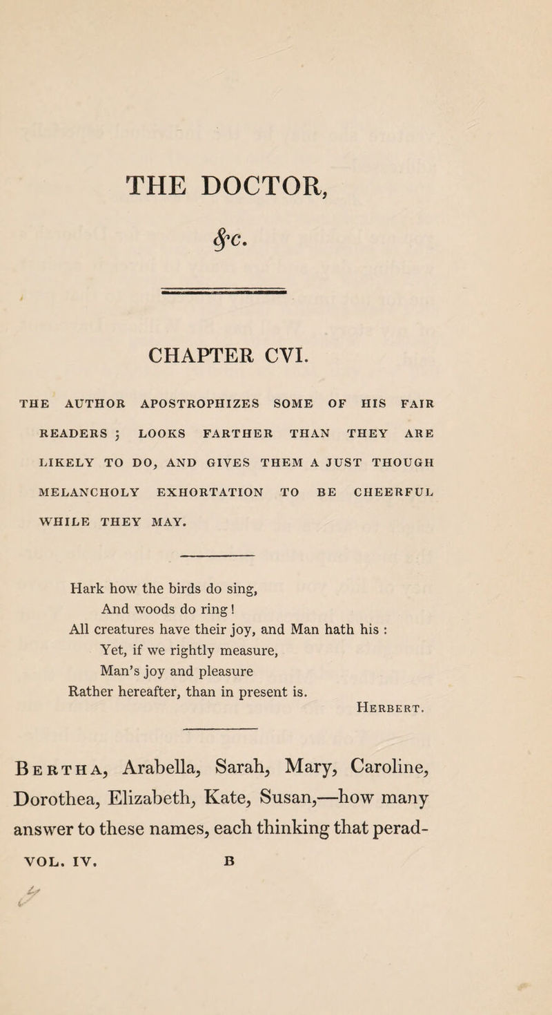 THE DOCTOR, fyc. CHAPTER CYI. THE AUTHOR APOSTROPHIZES SOME OF HIS FAIR READERS LOOKS FARTHER THAN THEY ARE LIKELY TO DO, AND GIVES THEM A JUST THOUGH MELANCHOLY EXHORTATION TO BE CHEERFUL WHILE THEY MAY. Hark how the birds do sing, And woods do ring! All creatures have their joy, and Man hath his : Yet, if we rightly measure, Man’s joy and pleasure Rather hereafter, than in present is. Herbert. Bertha, Arabella, Sarah, Mary, Caroline, Dorothea, Elizabeth, Kate, Susan,—how many answer to these names, each thinking that perad- YOL. IY. B