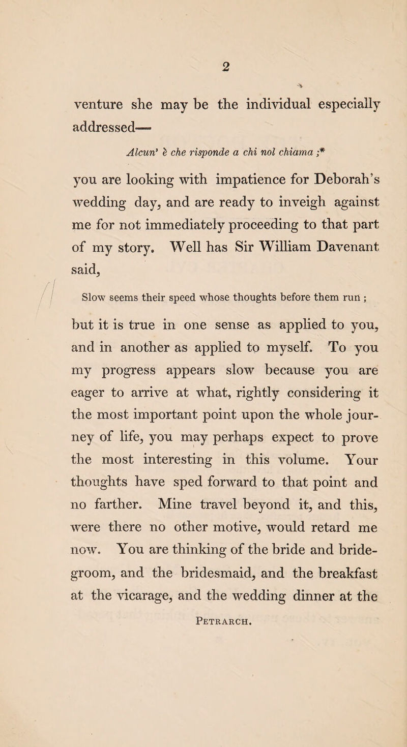 venture she may be the individual especially addressed— Alcun’ £ che risponde a chi nol chiama ;* you are looking with impatience for Deborah’s wedding day, and are ready to inveigh against me for not immediately proceeding to that part of my story* Well has Sir William Davenant. said, Slow seems their speed whose thoughts before them run ; but it is true in one sense as applied to you, and in another as applied to myself. To you my progress appears slow because you are eager to arrive at what, rightly considering it the most important point upon the whole jour¬ ney of life,, you may perhaps expect to prove the most interesting in this volume. Your thoughts have sped forward to that point and no farther. Mine travel beyond it, and this, were there no other motive, would retard me now. You are thinking of the bride and bride¬ groom, and the bridesmaid, and the breakfast at the vicarage, and the wedding dinner at the Petrarch.