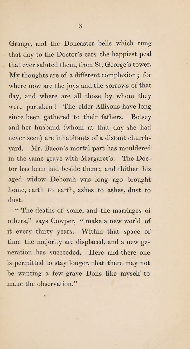 Grange, and the Doncaster bells which rung that day to the Doctor’s ears the happiest peal that ever saluted them, from St. George’s tower. My thoughts are of a different complexion; for where now are the joys and the sorrows of that day, and where are all those by whom they were partaken ! The elder Allisons have long since been gathered to their fathers. Betsey and her husband (whom at that day she had never seen) are inhabitants of a distant church¬ yard. Mr. Bacon’s mortal part has mouldered in the same grave with Margaret’s. The Doc¬ tor has been laid beside them; and thither his aged widow Deborah was long ago brought home, earth to earth, ashes to ashes, dust to dust. “ The deaths of some, and the marriages of others,” says Cowper, “ make a new world of it every thirty years. Within that space of time the majority are displaced, and a new ge¬ neration has succeeded. Here and there one is permitted to stay longer, that there may not be wanting a few grave Dons like myself to make the observation.”