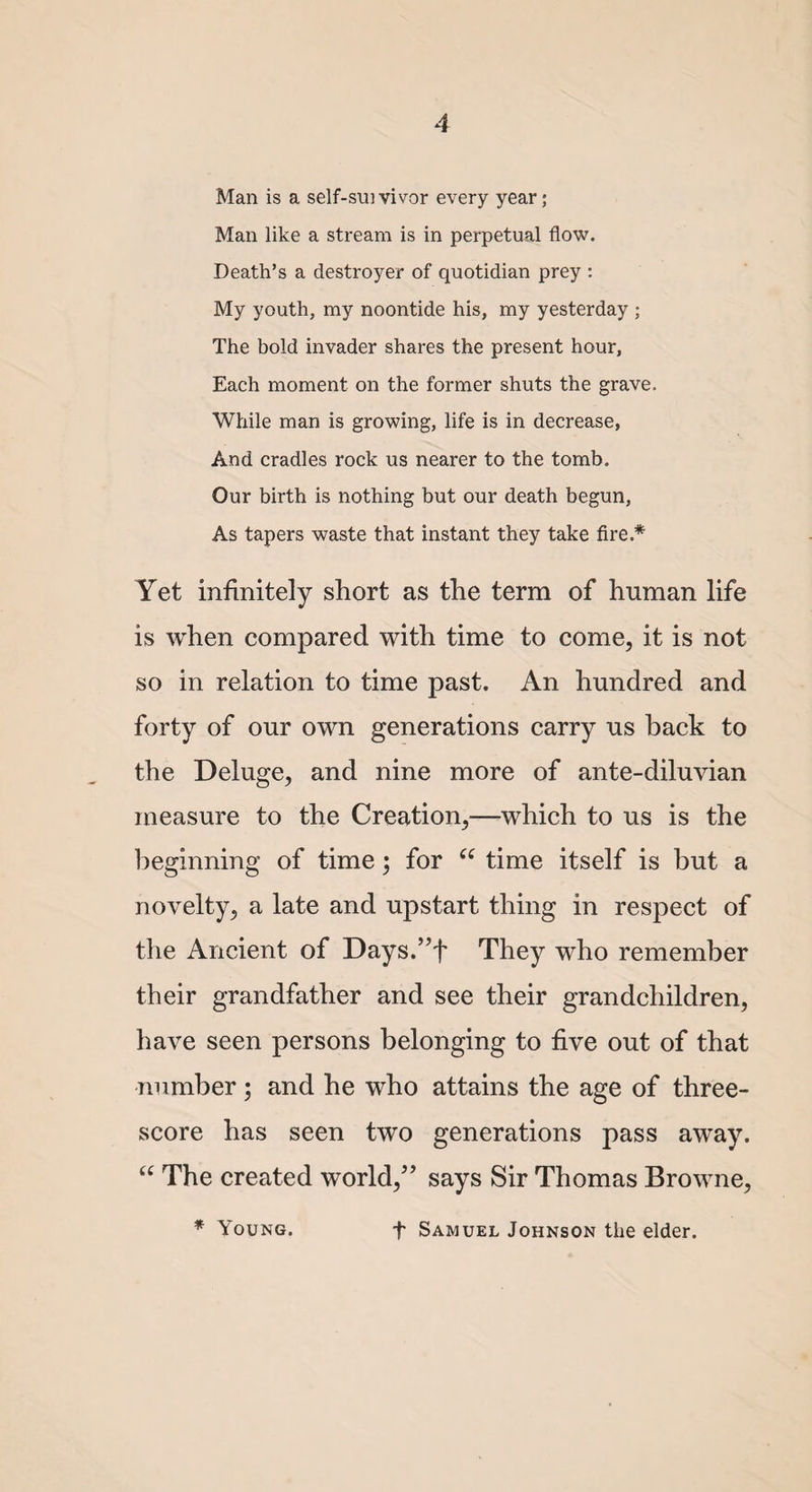 Man is a self-sui vivor every year; Man like a stream is in perpetual flow. Death’s a destroyer of quotidian prey : My youth, my noontide his, my yesterday ; The bold invader shares the present hour, Each moment on the former shuts the grave. While man is growing, life is in decrease, And cradles rock us nearer to the tomb. Our birth is nothing but our death begun, As tapers waste that instant they take fire.* Yet infinitely short as the term of human life is when compared with time to come, it is not so in relation to time past. An hundred and forty of our own generations carry us back to the Deluge, and nine more of ante-diluvian measure to the Creation,—which to us is the beginning of time; for “ time itself is but a novelty, a late and upstart thing in respect of the Ancient of Days.”f They who remember their grandfather and see their grandchildren, have seen persons belonging to five out of that number; and he who attains the age of three¬ score has seen two generations pass away. “ The created world,” says Sir Thomas Browne, * Young. f Samuel Johnson the elder.