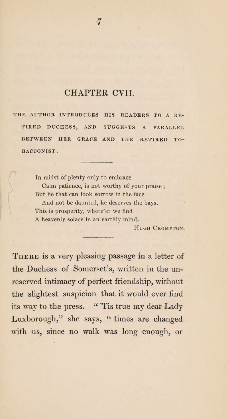 CHAPTER CVII. THE AUTHOR INTRODUCES HIS READERS TO A RE¬ TIRED DUCHESS, AND SUGGESTS A PARALLEL BETWEEN HER GRACE AND THE RETIRED TO¬ BACCONIST. In midst of plenty only to embrace Calm patience, is not worthy of your praise ; But he that can look sorrow in the face And not be daunted, he deserves the bays. This is prosperity, where’er we find A heavenly solace in an earthly mind. Hugh Crompton. There is a very pleasing passage in a letter of the Duchess of Somerset’s, written in the un¬ reserved intimacy of perfect friendship, without the slightest suspicion that it would ever find its way to the press. “ ’Tis true my dear Lady Luxborough,” she says, “ times are changed with us, since no walk was long enough, or