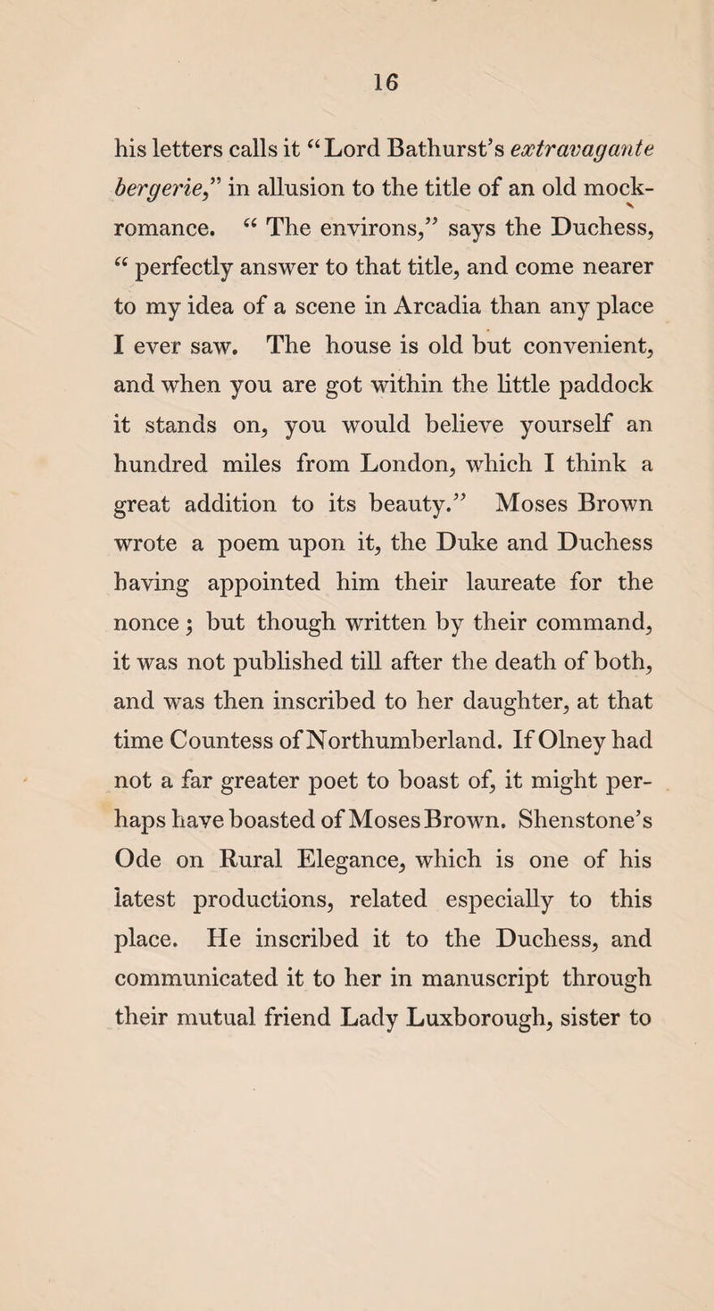 his letters calls it “Lord Bathurst’s eoctravagante bergerie” in allusion to the title of an old mock- romance. “ The environs/’ says the Duchess, “ perfectly answer to that title, and come nearer to my idea of a scene in Arcadia than any place I ever saw. The house is old but convenient, and wThen you are got within the little paddock it stands on, you would believe yourself an hundred miles from London, which I think a great addition to its beauty.” Moses Brown wrote a poem upon it, the Duke and Duchess having appointed him their laureate for the nonce; but though written by their command, it was not published till after the death of both, and was then inscribed to her daughter, at that time Countess of Northumberland. If Olney had not a far greater poet to boast of, it might per¬ haps luave boasted of Moses Brown. Shenstone’s Ode on Rural Elegance, which is one of his latest productions, related especially to this place. He inscribed it to the Duchess, and communicated it to her in manuscript through their mutual friend Lady Luxborough, sister to