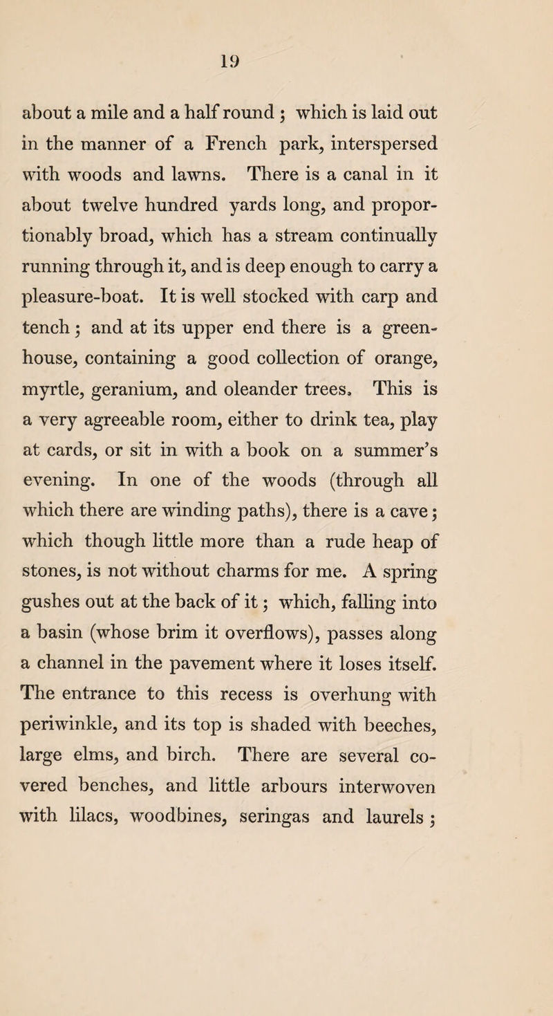 about a mile and a half round ; which is laid out in the manner of a French park, interspersed with woods and lawns. There is a canal in it about twelve hundred yards long, and propor- tionably broad, which has a stream continually running through it, and is deep enough to carry a pleasure-boat. It is well stocked with carp and tench; and at its upper end there is a green¬ house, containing a good collection of orange, myrtle, geranium, and oleander trees. This is a very agreeable room, either to drink tea, play at cards, or sit in with a book on a summer’s evening. In one of the woods (through all which there are winding paths), there is a cave; which though little more than a rude heap of stones, is not without charms for me. A spring gushes out at the back of it; which, falling into a basin (whose brim it overflows), passes along a channel in the pavement where it loses itself. The entrance to this recess is overhung with periwinkle, and its top is shaded with beeches, large elms, and birch. There are several co¬ vered benches, and little arbours interwoven with lilacs, woodbines, seringas and laurels ;