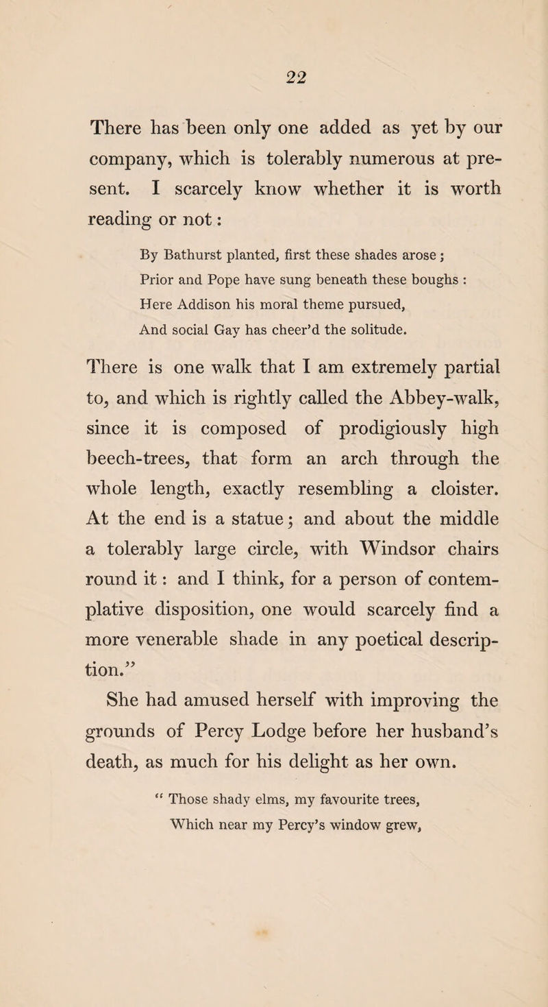 There has been only one added as yet by our company, which is tolerably numerous at pre¬ sent. I scarcely know whether it is worth reading or not: By Bathurst planted, first these shades arose ; Prior and Pope have sung beneath these boughs : Here Addison his moral theme pursued, And social Gay has cheer’d the solitude. There is one walk that I am extremely partial to, and which is rightly called the Abbey-walk, since it is composed of prodigiously high beech-trees, that form an arch through the whole length, exactly resembling a cloister. At the end is a statue; and about the middle a tolerably large circle, with Windsor chairs round it: and I think, for a person of contem¬ plative disposition, one would scarcely find a more venerable shade in any poetical descrip¬ tion.” She had amused herself with improving the grounds of Percy Lodge before her husband’s death, as much for his delight as her own. “ Those shady elms, my favourite trees, Which near my Percy’s window grew,