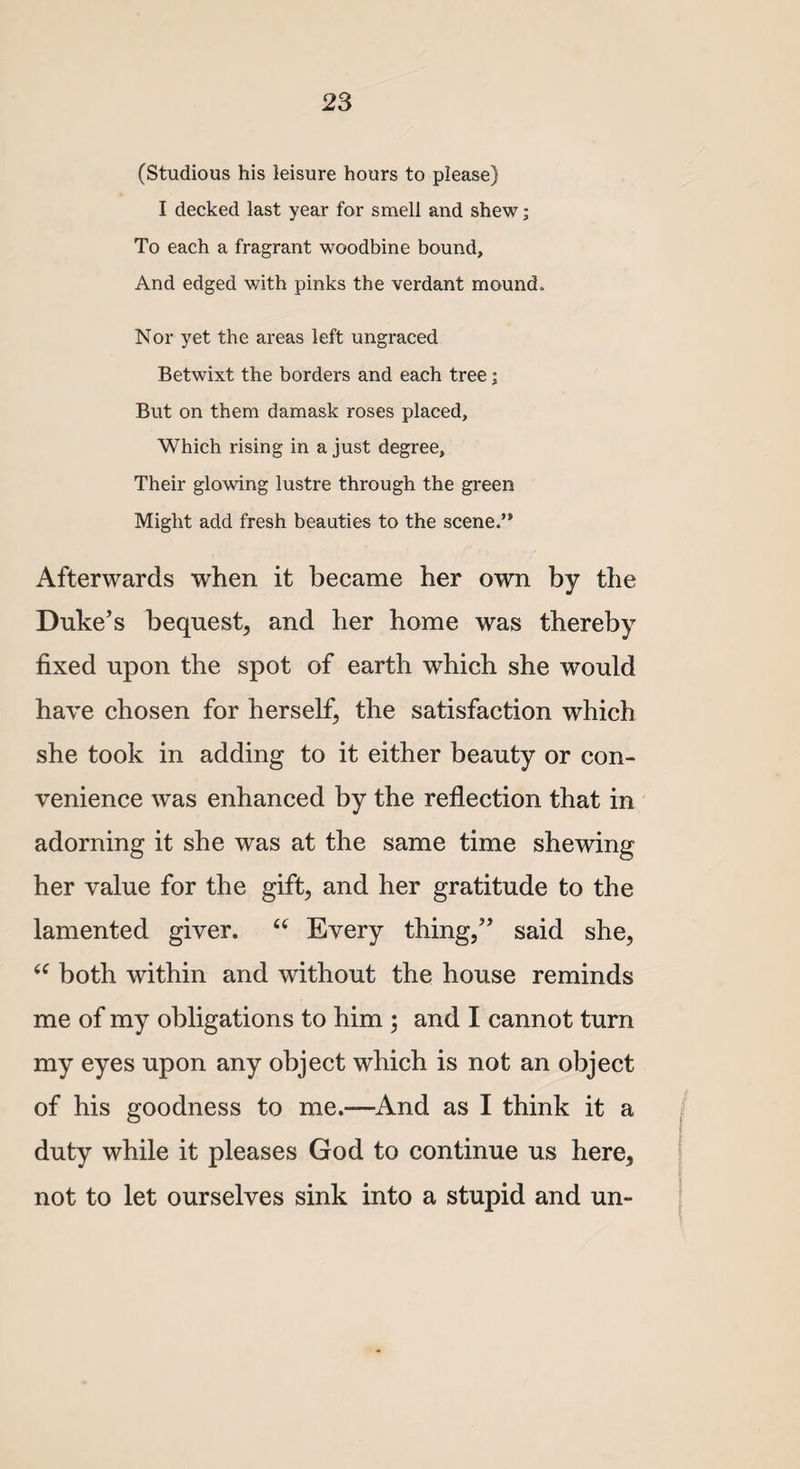 (Studious his leisure hours to please) I decked last year for smell and shew; To each a fragrant woodbine bound. And edged with pinks the verdant mound. Nor yet the areas left ungraced Betwixt the borders and each tree; But on them damask roses placed, Which rising in a just degree. Their glowing lustre through the green Might add fresh beauties to the scene.’11 Afterwards when it became her own by the Duke’s bequest^ and her home was thereby fixed upon the spot of earth which she would have chosen for herself; the satisfaction which she took in adding to it either beauty or con¬ venience was enhanced by the reflection that in adorning it she was at the same time shewing her value for the gift; and her gratitude to the lamented giver. u Every thing,” said she, “ both within and without the house reminds me of my obligations to him ; and I cannot turn my eyes upon any object which is not an object of his goodness to me.-—And as I think it a duty while it pleases God to continue us here, not to let ourselves sink into a stupid and un-