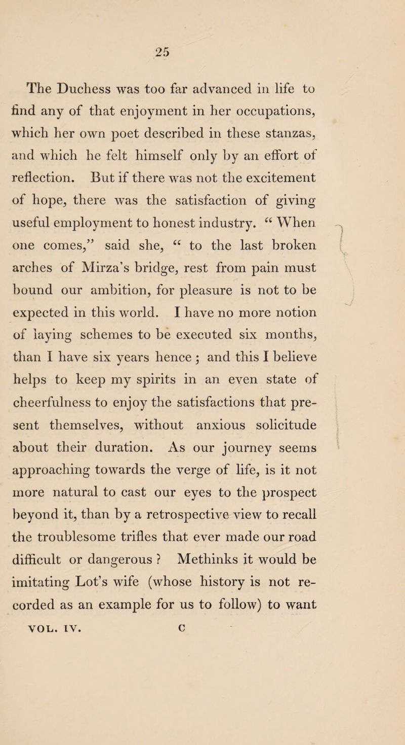 •/ The Duchess was too far advanced in life to find any of that enjoyment in her occupations, which her own poet described in these stanzas, and which he felt himself only by an effort of reflection. But if there was not the excitement of hope, there was the satisfaction of giving useful employment to honest industry. “ When one comes,” said she, u to the last broken arches of Mirza’s bridge, rest from pain must bound our ambition, for pleasure is not to be expected in this world. I have no more notion of laying schemes to be executed six months, than I have six years hence ; and this I believe helps to keep my spirits in an even state of cheerfulness to enjoy the satisfactions that pre¬ sent themselves, without anxious solicitude about their duration. As our journey seems approaching towards the verge of life, is it not more natural to cast our eyes to the prospect beyond it, than by a retrospective view to recall the troublesome trifles that ever made our road difficult or dangerous ? Methinks it would be imitating Lot’s wife (whose history is not re¬ corded as an example for us to follow) to want von. iv. c