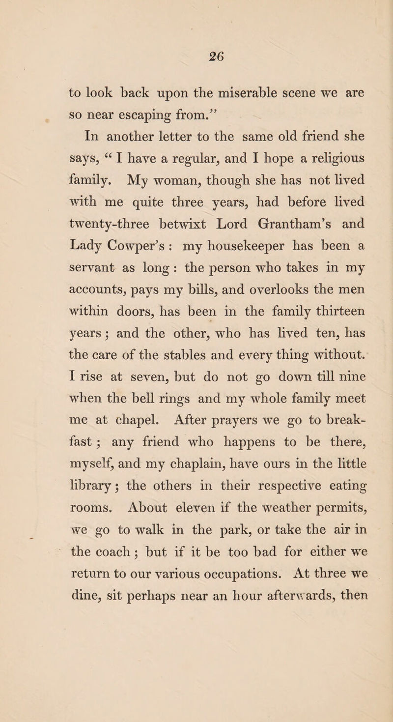 to look back upon the miserable scene we are so near escaping from.” In another letter to the same old friend she says, “ I have a regular, and I hope a religious family. My woman, though she has not lived with me quite three years, had before lived twenty-three betwixt Lord Grantham’s and Lady Cowper’s : my housekeeper has been a servant as long : the person who takes in my accounts, pays my bills, and overlooks the men within doors, has been in the family thirteen years; and the other, who has lived ten, has the care of the stables and every thing without. I rise at seven, but do not go down till nine when the bell rings and my whole family meet me at chapel. After prayers we go to break¬ fast ; any friend who happens to be there, myself, and my chaplain, have ours in the little library 5 the others in their respective eating rooms. About eleven if the weather permits, we go to walk in the park, or take the air in the coach; but if it be too bad for either we return to our various occupations. At three we dine, sit perhaps near an hour afterwards, then