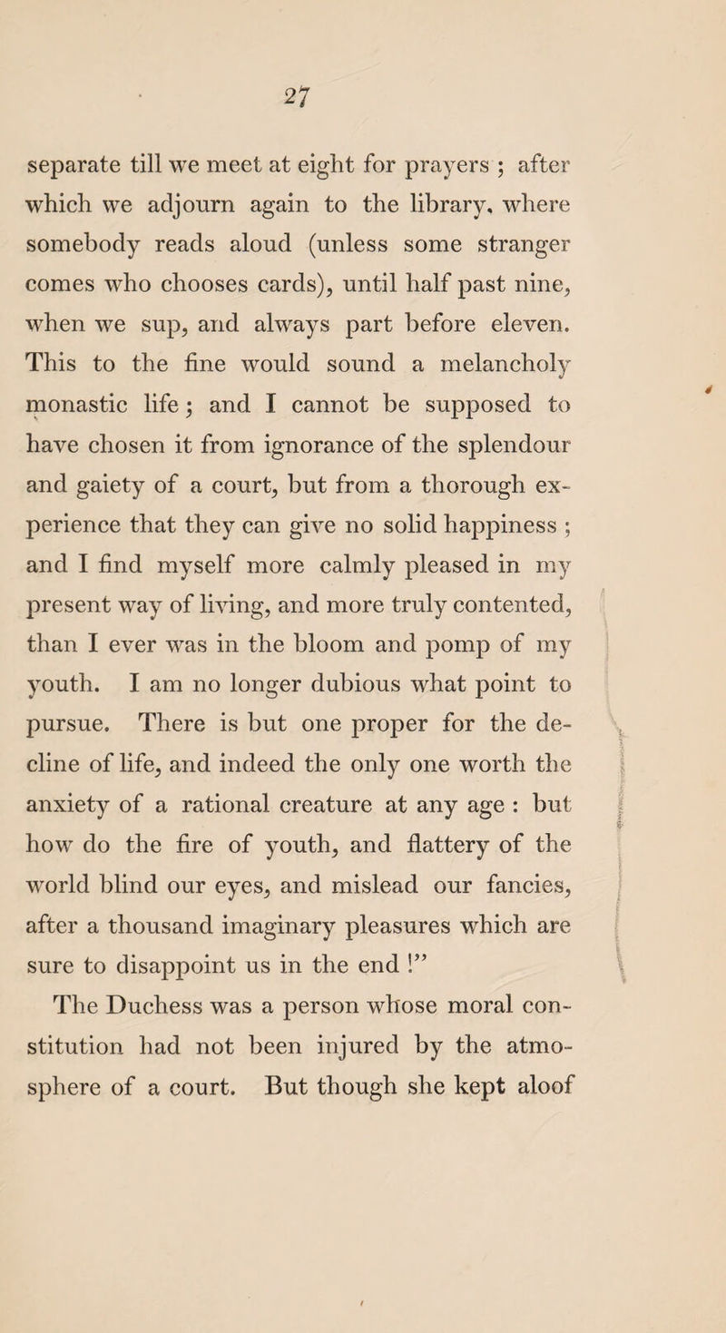 separate till we meet at eight for prayers ; after which we adjourn again to the library, where somebody reads aloud (unless some stranger comes who chooses cards), until half past nine, when we sup, and always part before eleven. This to the fine would sound a melancholy monastic life; and I cannot be supposed to have chosen it from ignorance of the splendour and gaiety of a court, but from a thorough ex¬ perience that they can give no solid happiness ; and I find myself more calmly pleased in my present way of living, and more truly contented, than I ever was in the bloom and pomp of my youth. I am no longer dubious what point to pursue. There is but one proper for the de¬ cline of life, and indeed the only one worth the anxiety of a rational creature at any age : but how do the fire of youth, and flattery of the world blind our eyes, and mislead our fancies, after a thousand imaginary pleasures which are sure to disappoint us in the end V’ The Duchess was a person whose moral con¬ stitution had not been injured by the atmo¬ sphere of a court. But though she kept aloof