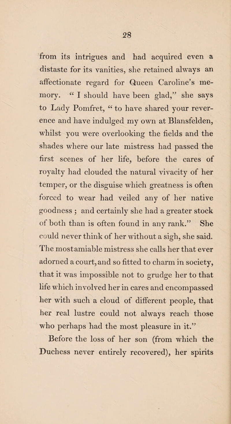 from its intrigues and had acquired even a distaste for its vanities, she retained always an affectionate regard for Queen Caroline’s me¬ mory. “ I should have been glad,” she says to Lady Pomfret, “ to have shared your rever¬ ence and have indulged my own at Blansfelden, whilst you were overlooking the fields and the shades where our late mistress had passed the first scenes of her life, before the cares of royalty had clouded the natural vivacity of her temper, or the disguise which greatness is often forced to wear had veiled any of her native goodness ; and certainly she had a greater stock of both than is often found in any rank.” She could never think of her without a sigh, she said. The mostamiable mistress she calls her that ever adorned a court, and so fitted to charm in society, that it was impossible not to grudge her to that life which involved her in cares and encompassed her with such a cloud of different people, that her real lustre could not always reach those ■who perhaps had the most pleasure in it.” Before the loss of her son (from which the Duchess never entirely recovered), her spirits