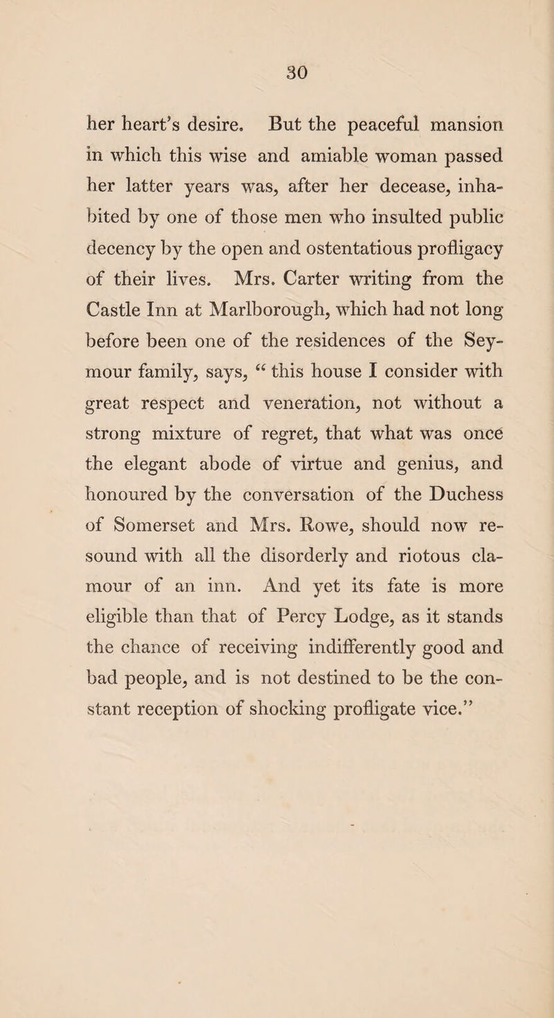 her heart’s desire. But the peaceful mansion in which this wise and amiable woman passed her latter years was, after her decease, inha¬ bited by one of those men who insulted public decency by the open and ostentatious profligacy of their lives. Mrs. Carter writing from the Castle Inn at Marlborough, which had not long before been one of the residences of the Sey¬ mour family, says, “ this house I consider with great respect and veneration, not without a strong mixture of regret, that what was once the elegant abode of virtue and genius, and honoured by the conversation of the Duchess of Somerset and Mrs. Rowe, should now re¬ sound with all the disorderly and riotous cla¬ mour of an inn. And yet its fate is more eligible than that of Percy Lodge, as it stands the chance of receiving indifferently good and bad people, and is not destined to be the con¬ stant reception of shocking profligate vice.”