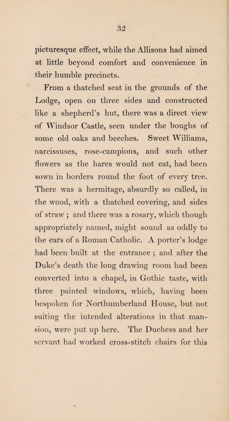 picturesque effect, while the Allisons had aimed at little beyond comfort and convenience in their humble precincts. From a thatched seat in the grounds of the Lodge, open on three sides and constructed like a shepherd’s hut, there was a direct view of Windsor Castle, seen under the boughs of some old oaks and beeches. Sweet Williams, narcissuses, rose-campions, and such other flowers as the hares would not eat, had been sown in borders round the foot of every tree. There was a hermitage, absurdly so called, in the wood, with a thatched covering, and sides of straw ; and there was a rosary, which though appropriately named, might sound as oddly to the ears of a Homan Catholic. A porter’s lodge had been built at the entrance ; and after the Duke’s death the long drawing room had been converted into a chapel, in Gothic taste, wflth three painted windows, which, having been bespoken for Northumberland House, hut not suiting the intended alterations in that man¬ sion, were put up here. The Duchess and her servant had worked cross-stitch chairs for this