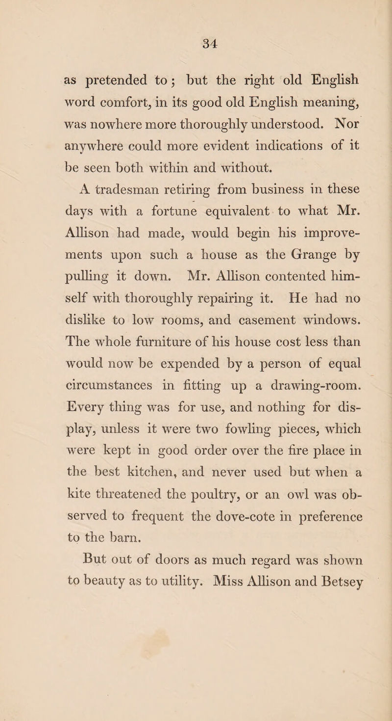 as pretended to; but the right old English word comfort, in its good old English meaning, was nowhere more thoroughly understood. Nor anywhere could more evident indications of it * be seen both within and without. A tradesman retiring from business in these days with a fortune equivalent to what Mr. Allison had made, would begin his improve¬ ments upon such a house as the Grange by pulling it down. Mr. Allison contented him¬ self with thoroughly repairing it. He had no dislike to low rooms, and casement windows. The whole furniture of his house cost less than would now be expended by a person of equal circumstances in fitting up a drawing-room. Every thing was for use, and nothing for dis¬ play, unless it were two fowling pieces, which were kept in good order over the fire place in the best kitchen, and never used but when a kite threatened the poultry, or an owl was ob¬ served to frequent the dove-cote in preference to the barn. But out of doors as much regard was shown to beauty as to utility. Miss Allison and Betsey
