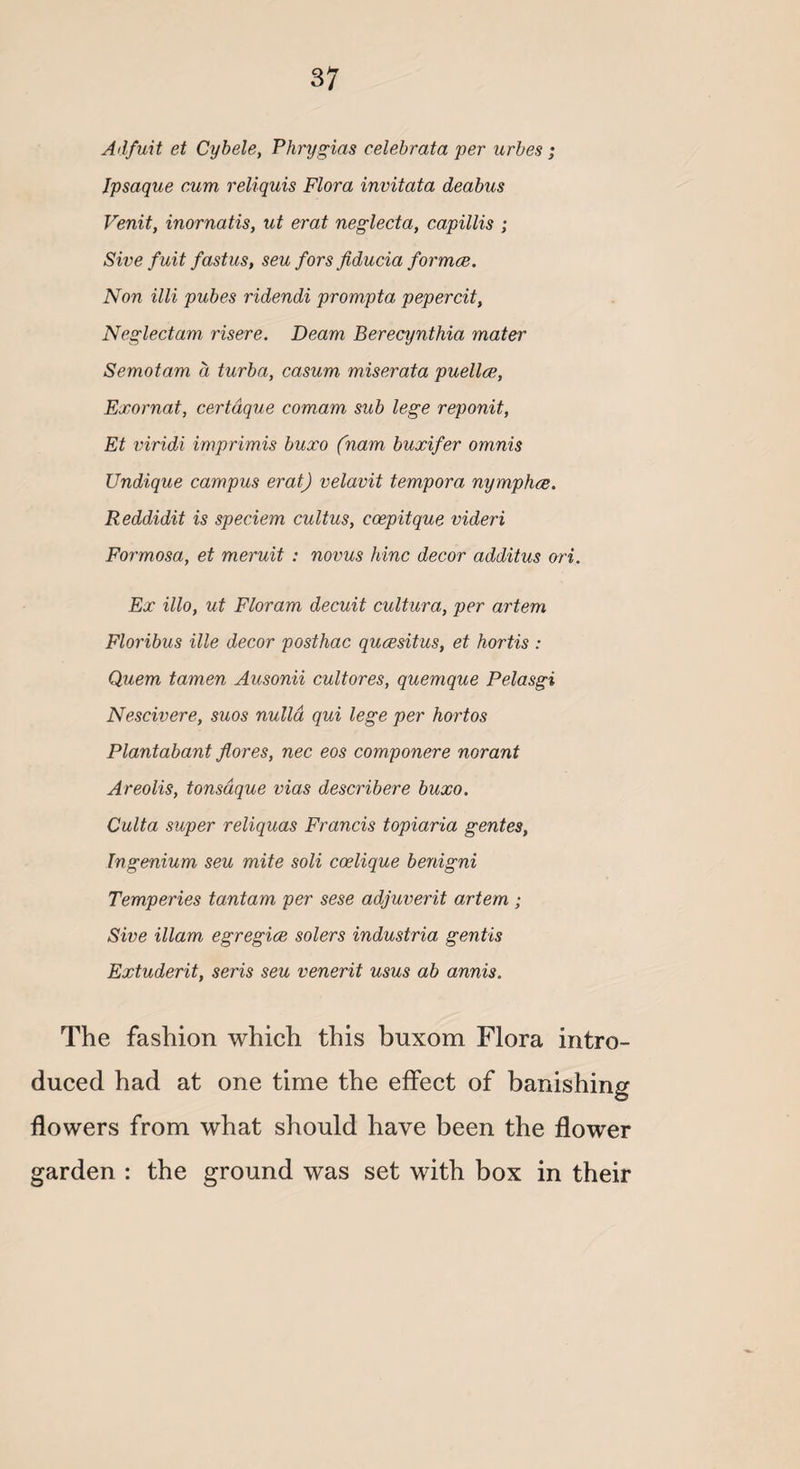 Adfuit et Cybele, Phrygias celebrata per urbes; Ipsaque cum reliquis Flora invitata deabus Venit, inornatis, ut erat neglecta, capillis ; Sive fuit fastus, seu fors fiducia formce. Non illi pubes ridendi prompta pepercit, Neglectam risere. Deam Berecynthia mater Semotam a turba, casum miserata puellce, Exornat, certdque comam sub lege reponit, Et viridi imprimis buxo (ham buxifer omnis Undique campus erat) velavit tempora nymphce. Reddidit is speciem cult us, coepitque videri Formosa, et meruit : novus hinc decor additus ori. Ex illo, ut Floram decuit cultura, per artem Floribus ille decor posthac qucesitus, et hortis : Quem tamen Ausonii cultores, quemque Pelasgi Nescivere, suos nulla qui lege per hortos Plantabant fiores, nec eos componere norant Areolis, tonsdque vias describere buxo. Culta super reliquas Francis topiaria gentes, Ingenium seu mite soli coelique benigni Temperies tantam per sese adjuverit artem ; Sive illam egregice solers industria gentis Extuderit, seris seu venerit usus ab annis. The fashion which this buxom Flora intro¬ duced had at one time the effect of banishing flowers from what should have been the flower garden : the ground was set with box in their