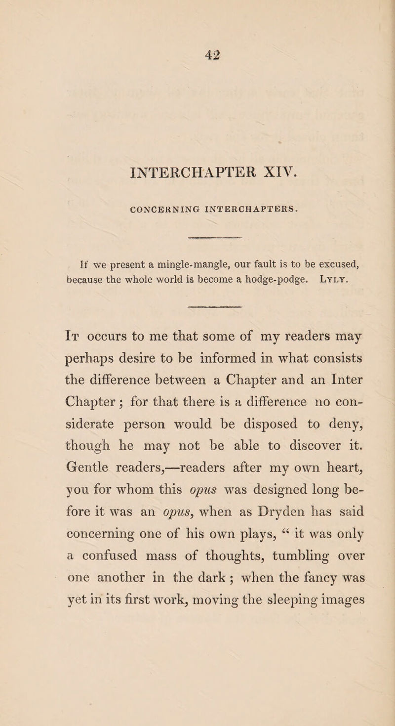 INTERCHAPTER XIV. CONCERNING INTERCHAPTERS. If we present a mingle-mangle, our fault is to be excused, because the whole world is become a hodge-podge. Lyly. It occurs to me that some of my readers may perhaps desire to be informed in what consists the difference between a Chapter and an Inter Chapter; for that there is a difference no con¬ siderate person would be disposed to deny, though he may not be able to discover it. Gentle readers,—readers after my own heart, you for whom this opus was designed long be¬ fore it was an opus, when as Dryden has said concerning one of his own plays, “ it was only a confused mass of thoughts, tumbling over one another in the dark ; when the fancy was yet in its first work, moving the sleeping images