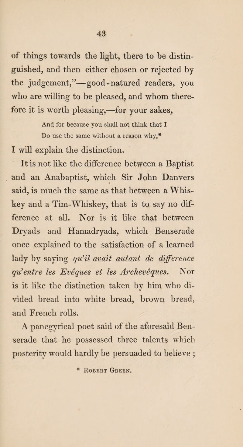 of things towards the light, there to be distin¬ guished, and then either chosen or rejected by the judgement/’—good-natured readers, you who are willing to be pleased, and whom there¬ fore it is worth pleasing,—for your sakes, And for because you shall not think that I Do use the same without a reason why,* I will explain the distinction. It is not like the difference between a Baptist and an Anabaptist, which Sir John Danvers * said, is much the same as that between a Whis¬ key and a Tim-Whiskey, that is to say no dif¬ ference at all. Nor is it like that between Dryads and Hamadryads, which Benserade once explained to the satisfaction of a learned lady by saying qu’il avait autant de difference qu’entre les Eveques et les Archer eques, Nor is it like the distinction taken by him who di¬ vided bread into white bread, brown bread, and French rolls. A panegyrical poet said of the aforesaid Ben¬ serade that he possessed three talents which posterity would hardly be persuaded to believe ; * Robert Green.