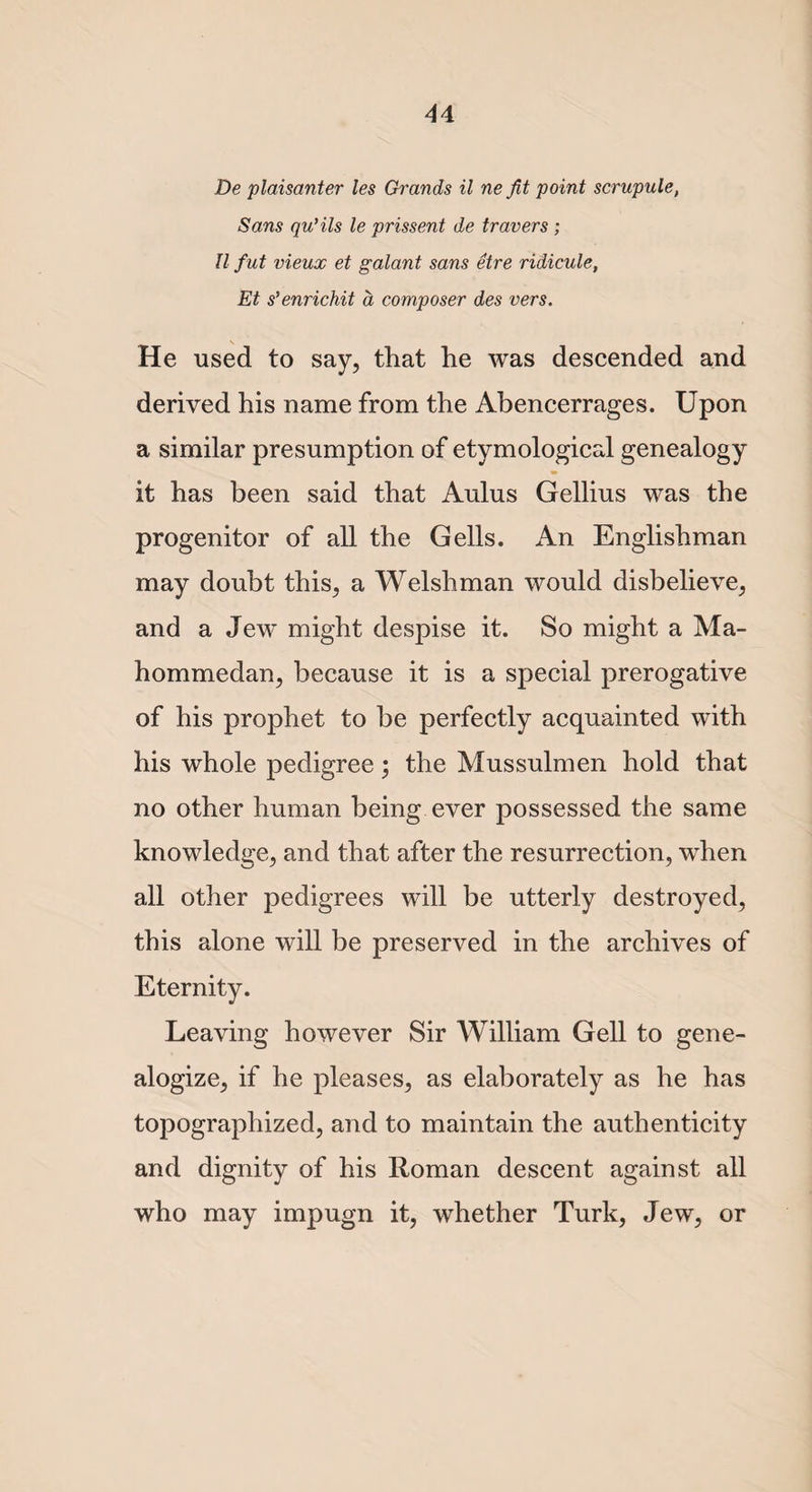 De plaisanter les Grands il ne fit point scrupule, Sans qu'ils le prissent de travers ; II f ut vieux et galant sans etre ridicule, Et s'enrichit a composer des vers. He used to say, that he was descended and derived his name from the Abencerrages. Upon a similar presumption of etymological genealogy it has been said that Aulus Gellius was the progenitor of all the Gells. An Englishman may doubt this, a Welshman would disbelieve, and a Jew might despise it. So might a Ma- hommedan, because it is a special prerogative of his prophet to be perfectly acquainted with his whole pedigree; the Mussulmen hold that no other human being ever possessed the same knowledge, and that after the resurrection, when all other pedigrees will be utterly destroyed, this alone will be preserved in the archives of Eternity. Leaving however Sir William Gell to gene- alogize, if he pleases, as elaborately as he has topographized, and to maintain the authenticity and dignity of his Roman descent against all who may impugn it, whether Turk, Jew, or