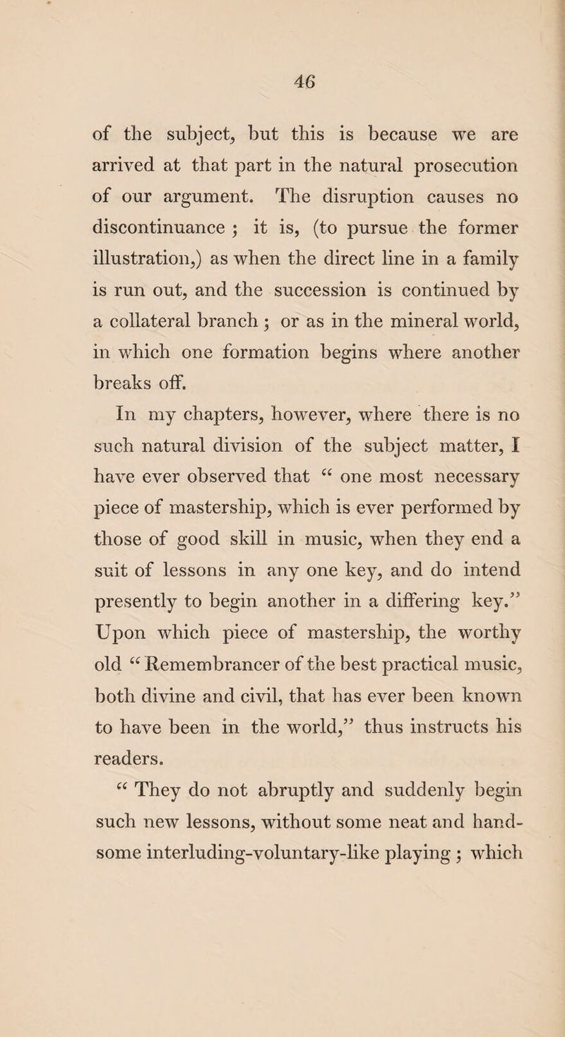 of the subject, but this is because we are arrived at that part in the natural prosecution of our argument. The disruption causes no discontinuance ; it is, (to pursue the former illustration,) as when the direct line in a family is run out, and the succession is continued by a collateral branch ; or as in the mineral world, in which one formation begins where another breaks off. In my chapters, however, where there is no such natural division of the subject matter, I have ever observed that 66 one most necessary piece of mastership, which is ever performed by those of good skill in music, when they end a suit of lessons in any one key, and do intend presently to begin another in a differing key/' Upon which piece of mastership, the worthy old u Remembrancer of the best practical music, both divine and civil, that has ever been known to have been in the world,” thus instructs his readers. “ They do not abruptly and suddenly begin such new lessons, without some neat and hand¬ some interluding-voluntary-like playing; which