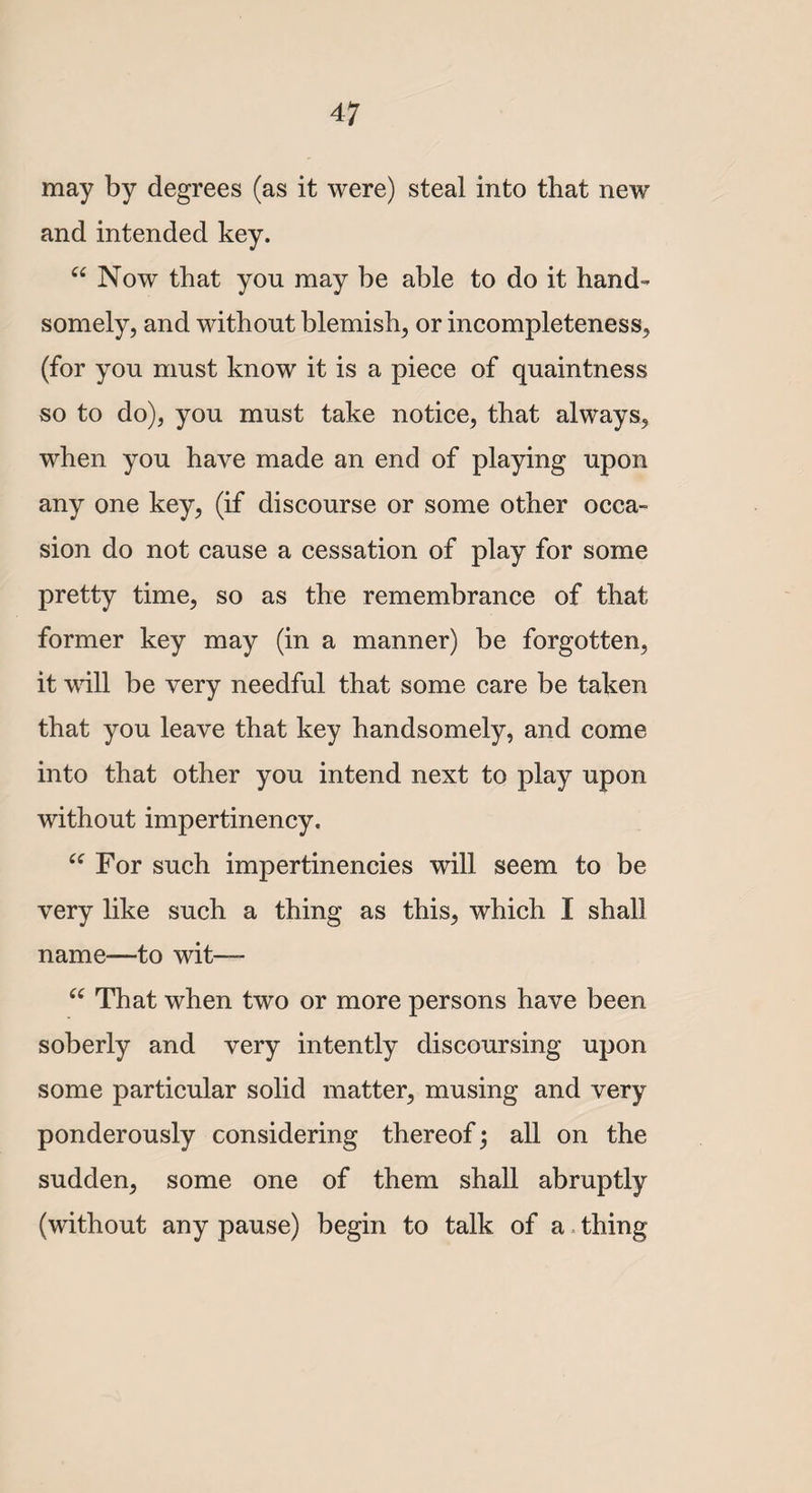 4 7 may by degrees (as it were) steal into that new and intended key. “ Now that you may be able to do it hand¬ somely, and without blemish, or incompleteness, (for you must know it is a piece of quaintness so to do), you must take notice, that always, when you have made an end of playing upon any one key, (if discourse or some other occa¬ sion do not cause a cessation of play for some pretty time, so as the remembrance of that former key may (in a manner) be forgotten, it will be very needful that some care be taken that you leave that key handsomely, and come into that other you intend next to play upon without impertinency. “ For such impertinencies will seem to be very like such a thing as this, which I shall name—to wit— ee That when two or more persons have been soberly and very intently discoursing upon some particular solid matter, musing and very ponderously considering thereof; all on the sudden, some one of them shall abruptly (without any pause) begin to talk of a thing