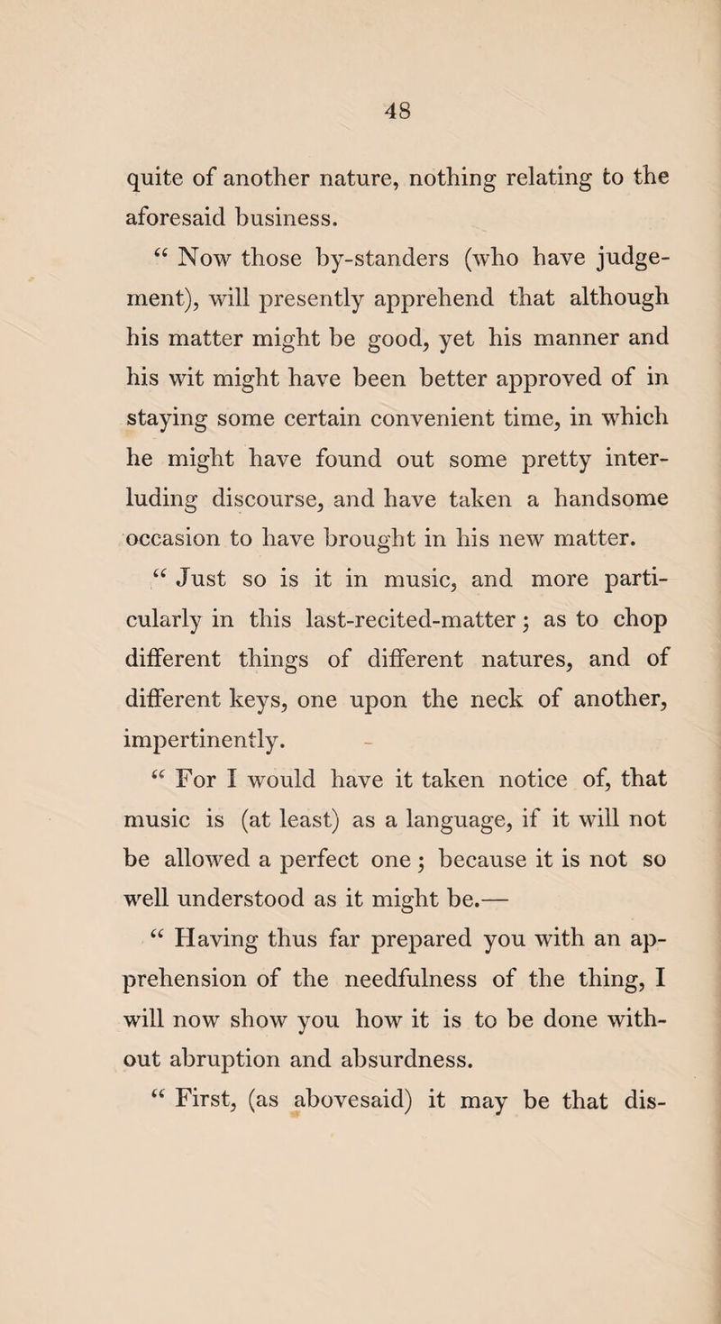 quite of another nature, nothing relating to the aforesaid business. a Now those by-standers (who have judge¬ ment), will presently apprehend that although his matter might be good, yet his manner and his wit might have been better approved of in staying some certain convenient time, in which he might have found out some pretty inter- luding discourse, and have taken a handsome occasion to have brought in his new matter. “ Just so is it in music, and more parti¬ cularly in this last-recited-matter; as to chop different things of different natures, and of different keys, one upon the neck of another, impertinently. “ For I would have it taken notice of, that music is (at least) as a language, if it will not be allowed a perfect one; because it is not so well understood as it might be.— “ Having thus far prepared you with an ap¬ prehension of the needfulness of the thing, I will now show you how it is to be done with¬ out abruption and absurdness. “ First, (as abovesaid) it may be that dis-