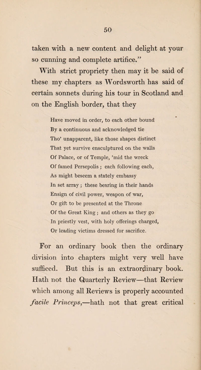 taken with a new content and delight at your so cunning and complete artifice.” With strict propriety then may it be said of these my chapters as Wordsworth has said of certain sonnets during his tour in Scotland and on the English border, that they Have moved in order, to each other bound By a continuous and acknowledged tie Tho’ unapparent, like those shapes distinct That yet survive ensculptured on the walls Of Palace, or of Temple, ’mid the wreck Of famed Persepolis ; each following each, As might beseem a stately embassy In set array ; these bearing in their hands Ensign of civil power, weapon of war. Or gift to be presented at the Throne Of the Great King ; and others as they go In priestly vest, with holy offerings charged, Or leading victims dressed for sacrifice. For an ordinary book then the ordinary division into chapters might very well have sufficed. But this is an extraordinary book. Hath not the Quarterly Review—that Review which among all Reviews is properly accounted facile Princeps3—hath not that great critical