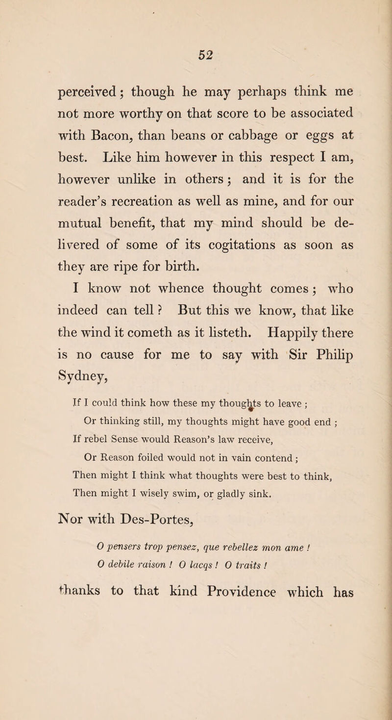 perceived; though he may perhaps think me not more worthy on that score to be associated with Bacon, than beans or cabbage or eggs at best. Like him however in this respect I am, however unlike in others; and it is for the reader’s recreation as well as mine, and for our mutual benefit, that my mind should be de¬ livered of some of its cogitations as soon as they are ripe for birth. I know not whence thought comes; who indeed can tell ? But this we know, that like the wind it cometh as it listeth. Happily there is no cause for me to say with Sir Philip Sydney, If I could think how these my thoughts to leave ; Or thinking still, my thoughts might have good end ; If rebel Sense would Reason’s law receive, Or Reason foiled would not in vain contend; Then might I think what thoughts were best to think, Then might I wisely swim, or gladly sink. Nor with Des-Portes, O pensers trop pensez, que rebellez mon ame ! 0 debile raison ! 0 lacqs ! 0 traits ! fhanks to that kind Providence which has