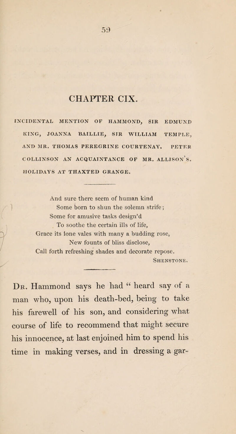 CHAPTER CIX. INCIDENTAL MENTION OF HAMMOND, SIR EDMUND KING, JOANNA BAILLIE, SIR WILLIAM TEMPLE, AND MR. THOMAS PEREGRINE COURTENAY, PETER COLLINSON AN ACQUAINTANCE OF MR. ALLISON’S. HOLIDAYS AT THAXTED GRANGE. And sure there seem of human kind Some born to shun the solemn strife; Some for amusive tasks design’d To soothe the certain ills of life, Grace its lone vales with many a budding rose. New founts of bliss disclose, Call forth refreshing shades and decorate repose. Shenstone. Dr. Hammond says he had “ heard say of a man who, upon his death-bed, being to take his farewell of his son, and considering what course of life to recommend that might secure his innocence, at last enjoined him to spend his time in making verses, and in dressing a gar-