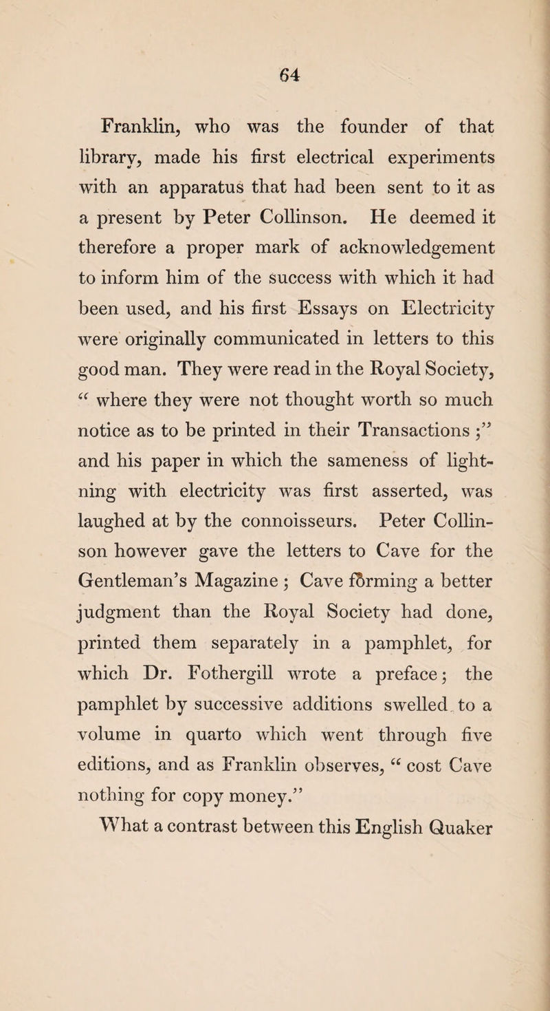 Franklin, who was the founder of that library, made his first electrical experiments with an apparatus that had been sent to it as a present by Peter Collinson. He deemed it therefore a proper mark of acknowledgement to inform him of the success with which it had been used, and his first Essays on Electricity were originally communicated in letters to this good man. They were read in the Royal Society, “ where they were not thought worth so much notice as to be printed in their Transactions and his paper in which the sameness of light¬ ning with electricity was first asserted, was laughed at by the connoisseurs. Peter Collin¬ son however gave the letters to Cave for the Gentleman’s Magazine ; Cave farming a better judgment than the Royal Society had done, printed them separately in a pamphlet, for which Dr. Fothergill wrote a preface; the pamphlet by successive additions swelled to a volume in quarto which went through five editions, and as Franklin observes, “ cost Cave nothing for copy money.” What a contrast between this English Quaker