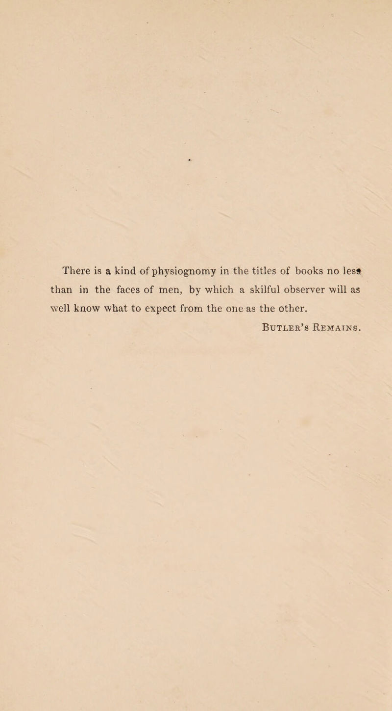 There is a kind of physiognomy in the titles of books no less than in the faces of men, by which a skilful observer will as well know what to expect from the one as the other. Butler’s Remains.