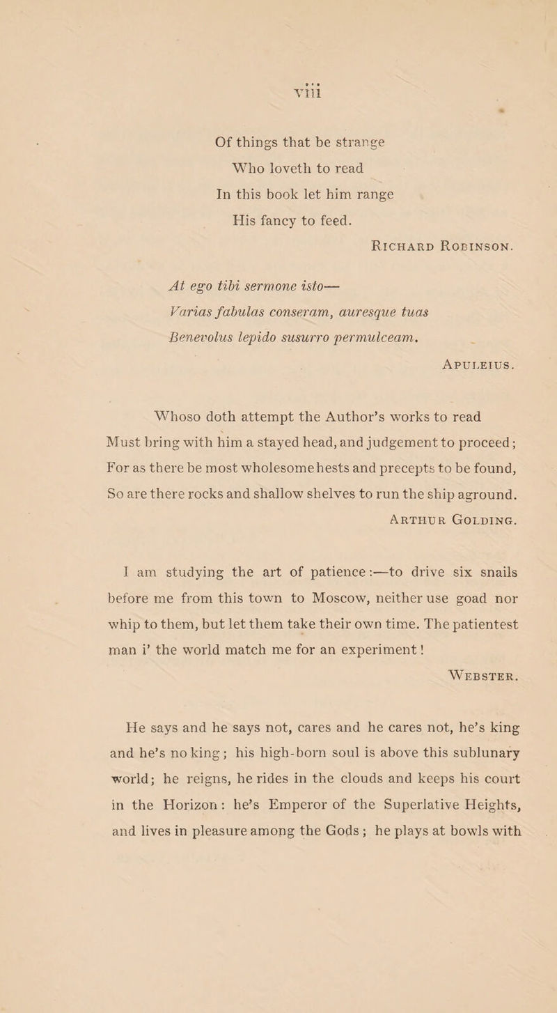 Of things that be strange Who loveth to read In this book let him range His fancy to feed. Richard Robinson. At ego tibi sermone isto— Varias fabulas conseram, auresque tuas Benevolus lepido susurro permute earn. Apui.eius. Whoso doth attempt the Author’s works to read Must bring with him a stayed head, and judgement to proceed; For as there be most wholesomehests and precepts to be found, So are there rocks and shallow shelves to run the ship aground. Arthur Golding. I am studying the art of patience:—to drive six snails before me from this town to Moscow, neither use goad nor whip to them, but let them take their own time. The patientest man i’ the world match me for an experiment! Webster. He says and he says not, cares and he cares not, he’s king and he’s no king; his high-born soul is above this sublunary world; he reigns, he rides in the clouds and keeps his court in the Horizon: he’s Emperor of the Superlative Heights, and lives in pleasure among the Gods ; he plays at bowls with