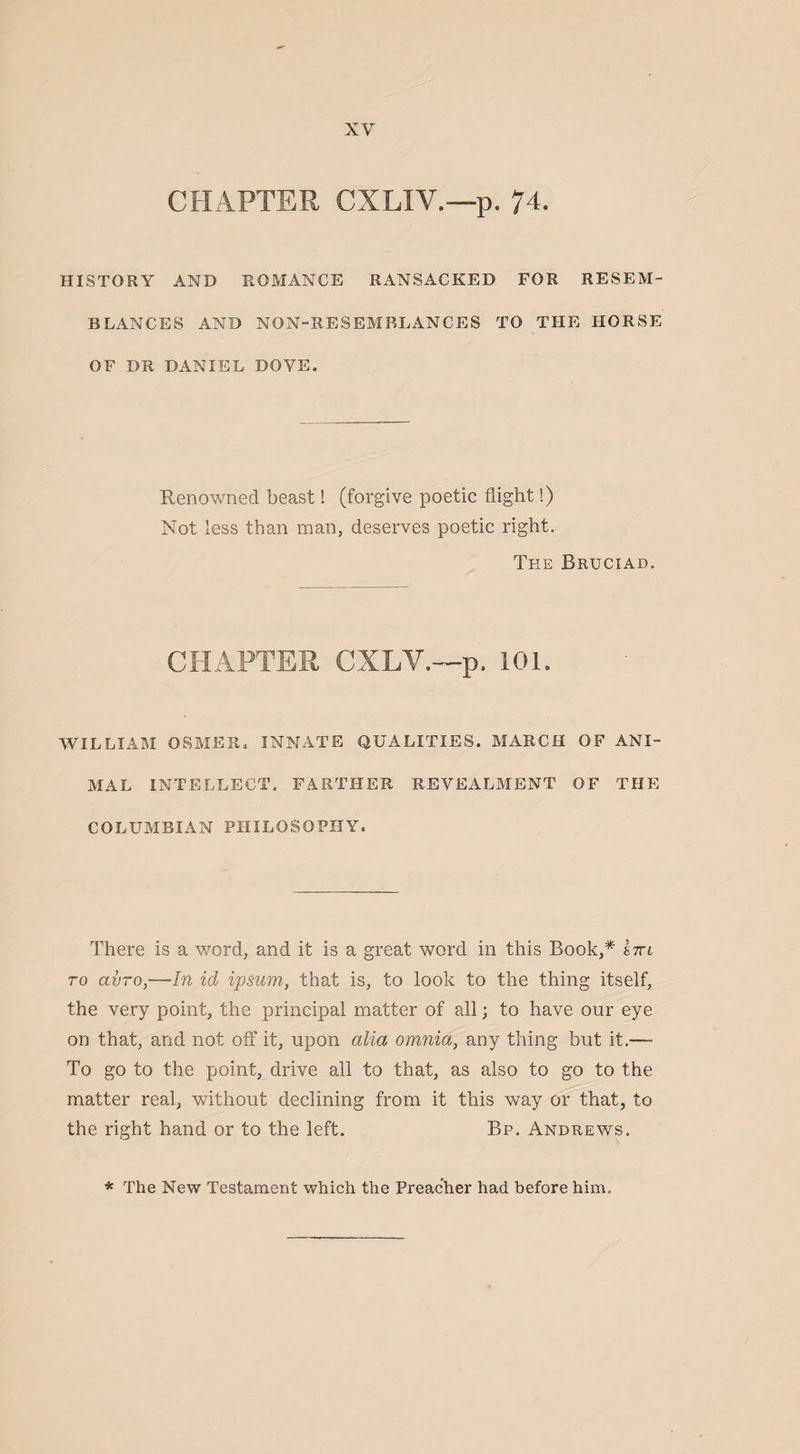 CHAPTER CXLIV.—p. 74. HISTORY AND ROMANCE RANSACKED FOR RESEM¬ BLANCES AND NON-RESEMBLANCES TO THE HORSE OF DR DANIEL DOVE. Renowned beast! (forgive poetic flight!) Not less than man, deserves poetic right. The Bruciad. CHAPTER CXLY.—p. 101. WILLIAM OSMER. INNATE QUALITIES. MARCH OF ANI¬ MAL INTELLECT. FARTHER REVEALMENT OF THE COLUMBIAN PHILOSOPHY. There is a word, and it is a great word in this Book,* im to civTo,—In id ipsum, that is, to look to the thing itself, the very point, the principal matter of all; to have our eye on that, and not off it, upon alia omnia, any thing but it.— To go to the point, drive all to that, as also to go to the matter real, without declining from it this way or that, to the right hand or to the left. Bp. Andrews. * The New Testament which the Preacher had before him.