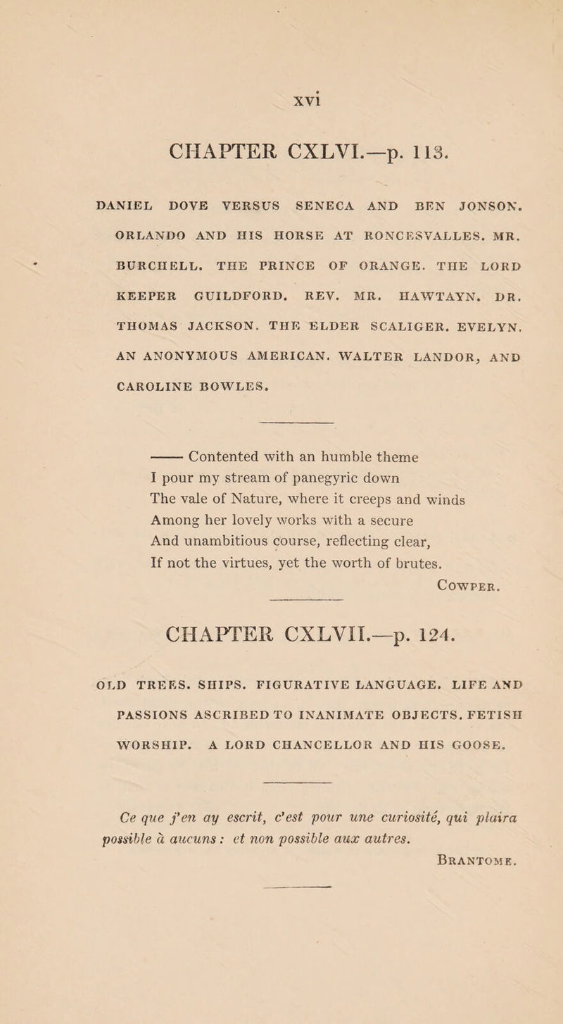 CHAPTER CXLVI.—p. 113. DANIEL DOVE VERSUS SENECA AND BEN JONSON. ORLANDO AND HIS HORSE AT RONCESVALLES. MR. BURCIIELL. THE PRINCE OF ORANGE. THE LORD KEEPER GUILDFORD. REV. MR. HAWTAYN. DR. THOMAS JACKSON. THE ELDER SCALIGER. EVELYN. AN ANONYMOUS AMERICAN. WALTER LANDOR, AND CAROLINE BOWLES. -Contented with an humble theme I pour my stream of panegyric down The vale of Nature, where it creeps and winds Among her lovely works with a secure And unambitious course, reflecting clear. If not the virtues, yet the worth of brutes. Cowper. CHAPTER CXLVn.—p. 124. OLD TREES. SHIPS. FIGURATIVE LANGUAGE. LIFE AND PASSIONS ASCRIBED TO INANIMATE OBJECTS. FETISH WORSHIP. A LORD CHANCELLOR AND HIS GOOSE. Ce que fen ay escrit, c’est pour une curiosite, qui plaira possible a aucuns: et non possible aux autres. Brantome.