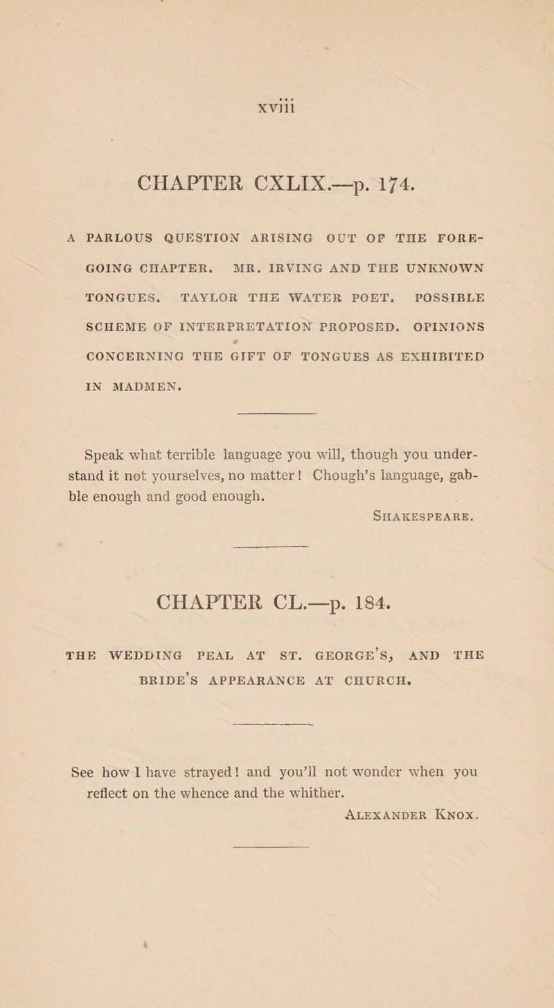 XV] 11 CHAPTER CXLIX.—p. 174. A PARLOUS QUESTION ARISING OUT OF THE FORE¬ GOING CHAPTER. MR. IRVING AND THE UNKNOWN TONGUES. TAYLOR THE WATER POET. POSSIBLE SCHEME OF INTERPRETATION PROPOSED. OPINIONS * CONCERNING THE GIFT OF TONGUES AS EXHIBITED IN MADMEN. Speak what terrible language you will, though you under¬ stand it not yourselves, no matter ! Chough’s language, gab¬ ble enough and good enough. Shakespeare. CHAPTER CL.—p. 184. THE WEDDING PEAL AT ST. GEORGE’S, AND THE bride’s APPEARANCE AT CHURCH. See how I have strayed! and you’ll not wonder when you reflect on the whence and the whither. Alexander Knox.