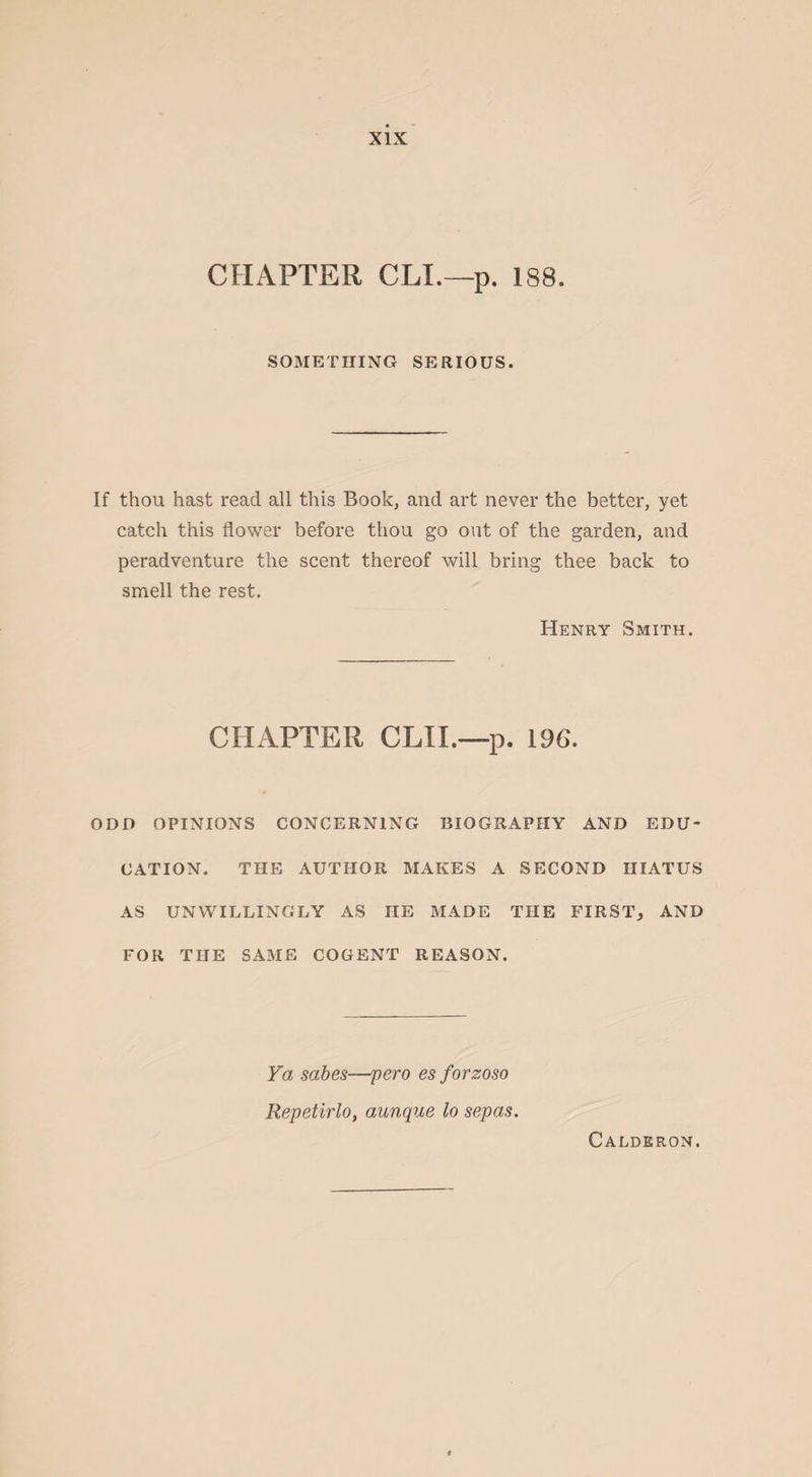CHAPTER CLI.—p. 188. SOMETHING SERIOUS. If thou hast read all this Book, and art never the better, yet catch this flower before thou go out of the garden, and peradventure the scent thereof will bring thee back to smell the rest. Henry Smith. CHAPTER CLII.—p. 196. ODD OPINIONS CONCERNING BIOGRAPHY AND EDU¬ CATION. THE AUTHOR MAKES A SECOND HIATUS AS UNWILLINGLY AS IIE MADE THE FIRST, AND FOR THE SAME COGENT REASON. Ya sabes—pero es forzoso Repetirlo, aunque lo sepas. Calderon.
