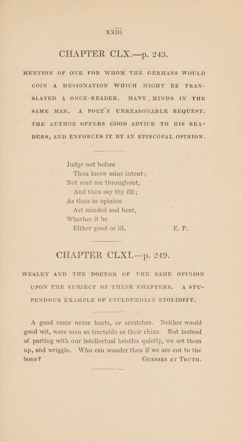 CHAPTER CLX.—p. 243. MENTION OF ONE FOR WHOM THE GERMANS WOULD COIN A DESIGNATION WHICH MIGHT BE TRAN¬ SLATED A ONCE-READER. MANY . MINDS IN THE SAME MAN. A POET’S UNREASONABLE REQUEST. THE AUTHOR OFFERS GOOD ADVICE TO HIS REA¬ DERS) AND ENFORCES IT BY AN EPISCOPAL OPINION. Judge not before Thou know mine intent; But read me throughout, And then say thy fill; As thou in opinion Art minded and bent, Whether it be Either good or ill. E. P. CHAPTER CLXI.—p. 249. WESLEY AND THE DOCTOR OF THE SAME OPINION UPON THE SUBJECT OF THESE CHAPTERS. A STU¬ PENDOUS EXAMPLE OF CYCLOP.EDIAN STOLIDITY. A good razor never hurts, or scratches. Neither would good wit, were men as tractable as their chins. But instead of parting with our intellectual bristles quietly, we set them up, and wriggle. Who can wonder then if we are cut to the bone? Guesses at Truth.