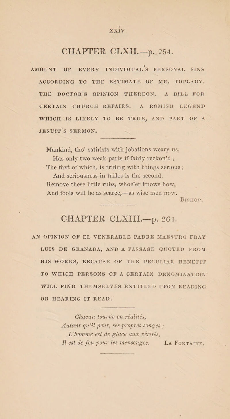 CHAPTER CLXII.—p. 254. AMOUNT OF EVERY INDIVIDUALS PERSONAL SINS ACCORDING TO THE ESTIMATE OF MR. TOPLADY. THE DOCTOR’S OPINION THEREON. A BILL FOR CERTAIN CHURCH REPAIRS. A ROMISH LEGEND WHICH IS LIKELY TO BE TRUE, AND PART OF A Jesuit’s sermon. Mankind, tho’ satirists with jobations weary us, Has only two weak parts if fairly reckon’d ; The first of which, is trifling with things serious ; And seriousness in trifles is the second. Remove these little rubs, whoe’er knows how, And fools will be as scarce,—as wise men now. Bishop. CHAPTER CLXIII.—p. 264. AN OPINION OF EL VENERABLE PADRE MAESTRO FRAY LUIS DE GRANADA, AND A PASSAGE QUOTED FROM HIS WORKS, BECAUSE OF THE PECULIAR BENEFIT TO WHICH PERSONS OF A CERTAIN DENOMINATION WILL FIND THEMSELVES ENTITLED UPON READING OR HEARING IT READ. Chacun tourne en realties, Autant qu’il pent, ses propres songes; L'homme est de glace aux verites, II est de feu pour les mensonges. La Fontaine.