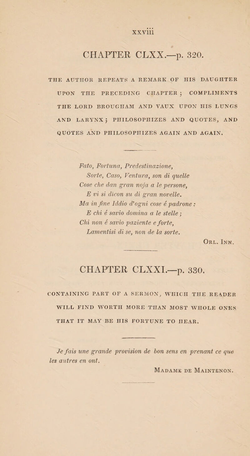 CHAPTER CJLXX.—p. 320. THE AUTHOR REPEATS A REMARK OF HIS DAUGHTER UPON THE PRECEDING CHAPTER ; COMPLIMENTS THE LORD BROUGHAM AND VAUX UPON HIS LUNGS AND LARYNX; PHILOSOPHIZES AND QUOTES, AND QUOTES AND PHILOSOPHIZES AGAIN AND AGAIN. Fato, Fortune/, Predestinazione, Sorte, Caso, Ventura, son di quelle Cose che dan gran noja a le persone, E vi si dicon su di gran novelle. Ma in fine Iddio d’ogni cose e padrone: E chi e savio domina a le stelle; Chi non e savio paziente e forte, Lamentisi di se, non de la sorte. Orl. Inn. CHAPTER CLXXI.—p. 330. CONTAINING PART OF A SERMON, WHICH THE READER WILL FIND WORTH MORE THAN MOST WHOLE ONES THAT IT MAY BE HIS FORTUNE TO HEAR. Je fais une grande provision de bon sens en prenant ce que les autres en ont. Madame de Maintenon.
